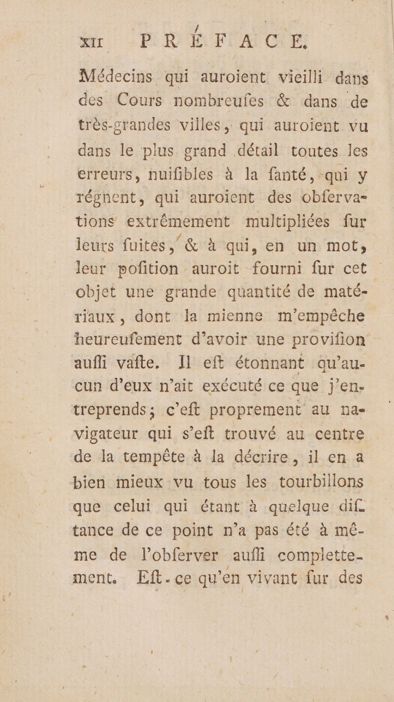 Médecins qui auroient vieilli dans des Cours nombreufes &amp; dans de très-crandes villes, qui auroïent vu dans le plus grand détail toutes les erreurs, nuifibles à la fanté, qui y _ régnent, qui auroient des obferva- tions extrêmement multipliées fur leurs fuites, &amp; à qui, en un mot, leur pofition auroit fourni fur cet objet une grande quantité de maté- riaux, dont la mienne m’empéche heureufement d’avoir une provifion aufli vafte, Il eft étonnant qu’au- cun d'eux n'ait exécuté ce que j'en- treprends; c’eft proprement au na- vigateur qui s’eit trouvé au centre de la tempête à la décrire, il en a bien mieux vu tous les tourbillons que celui qui étant à quelque dif. tance de ce point n’a pas été à mé- me de lobferver aufli complette- ment. Eft.ce qu’en vivant fur des