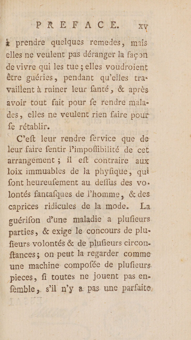 PORN EF A ICE. xv | &amp; prendre quelques remedes, mais elles ne veulent pas déranger la façon de vivre qui les tue selles voudroient être guéries, pendant qu’elles tra- vaillent à rainer leur fanté, &amp; après avoir tout fait pour fe rendre mala- | des, elles ne veulent rien faire pour fe rétablir. | C’eft leur rendre fervice que de leur faire fentir l’impoflibilité de cet arrangement ; il eft contraire aux loix immuables de la phyfqtüe, qui font heureufement au deflus des vo: lontés fantafques de l’homme, &amp; des caprices ridicules de la mode. La. ouérifon d'une maladie a plufieurs parties, &amp; exige le concours de plu: fieurs volontés &amp; de plufieurs circon- ftances; on peut la regarder comme une machine compofée de plufieurs. pieces, fi toutes ne jouent pas en- fémble &gt; sil ny à pas une parfaite,