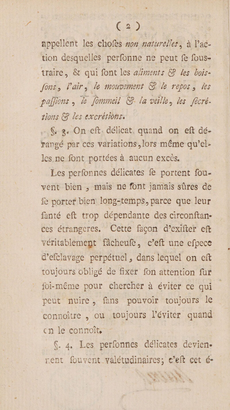 a appellent les chofes sos naturelles, à l’'ac- traire, &amp; qui font les ments € les bois fous, airs le mouvement &amp; le repos, les palions , &amp; Jommeil &amp;. la veille, les fêcré. tions € les excrétions, … % 2 On-eft. délicat. quand on eft dé- rangé par ces variations, lors même qu’el- les.ne font portées à aucun excès. Les perfonnes délicates fe portent fou- vent bien , mais ne font jamais sûres de fe porter bien long-temps, parce que leur fanté eft trop dépendante des circonftan- ces étrangeres. Cette façon d’exifter eft véritablement fâcheufe, c’eft une efpece d’efclavage perpétuel, dans lequel on cit toujours obligé de fixer fon attention fur foi-même pour chercher à éviter ce qui peut nuire, fans pouvoir toujours le connoître , ou toujours l'éviter quand cn le connoît, . 4 Les perfonnes délicates devien- rent fouvent valétudinaires; c’eft cet é- ve se Les Ve n. À € : LA UE