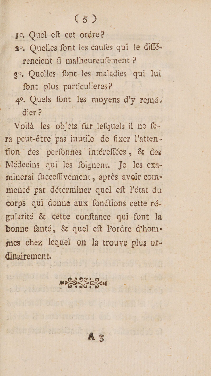 CE) 10. Quel eft cet ordre? 20. Quelles font les caufes qui le diffé- rencient fi malheureufement ? 30, Quelles font les maladies qui lui font plus pafticulieres ? 4. Quels font les moyens d'y remé: dier ? Voilà les objets fur lefquels il ne f- ra peut-être pas inutile de fixer l’atten- tion des perfonnes intéreflées, &amp; des Médecins qui les foignent. Je les exa- minerai fucceffivement, après avoir com- mencé par déterminer quel eft l’état du corps qui donne aux fonctions cette ré- gularité &amp; cette conftance qui font la bonne fanté, &amp; quel eft l’ordre d’hom- mes chez lequel on la trouve plus or- dinairement. MES CRM A3