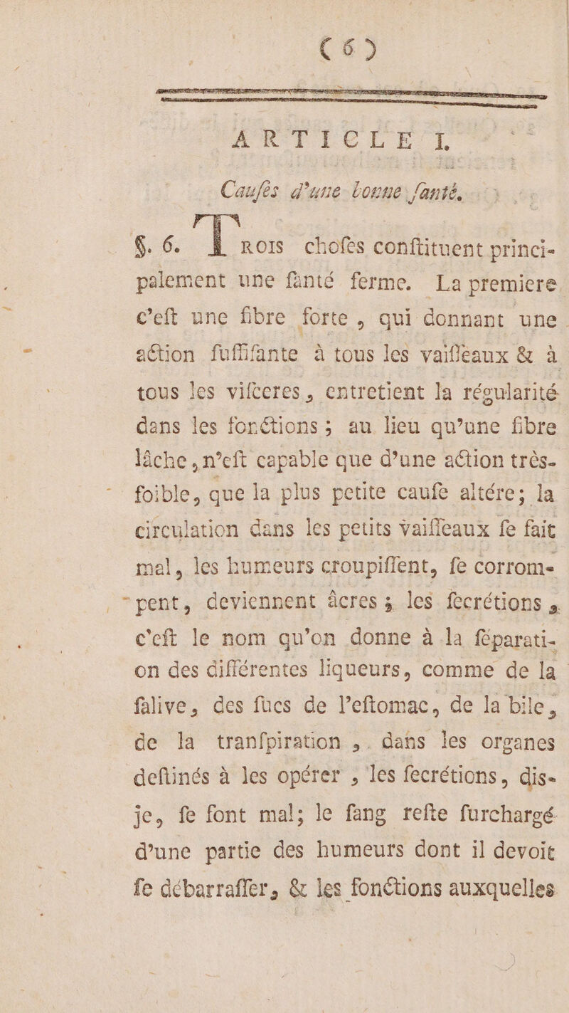 OauES d une borne lan S6: ] ROIS chofes conftituent princi- palement une fänté ferme. La premiere. tous les vifècres, entretient la réoularité dans les fonctions ; au lieu qu’une fibre lâche ,n°eft capable que d’une ation très. foible, que la plus petite caufe altére; la circulation dans les petits vaifleaux fe fait mel, les humeurs croupiffent, fe corrom- -pent, deviennent âcres 5 les fecrétions , c'eft le nom qu’on donne à la féparati- flive, des fucs de l’eftomac, de la bile, de la tranfpiration ,. dans les organes deftinés à les opérer , les fecrétions, dis- je, fe font mal; le fang refte furchargé d’une partie des humeurs dont il devoit fe débarrafler, &amp; les fonétions auxquelles