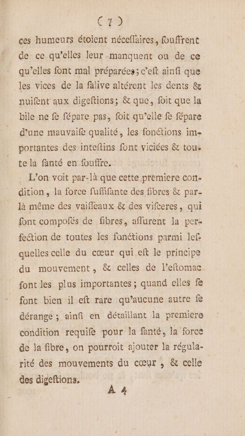 ces humeurs étoient néceffaïres, fouffrent de ce qu’elles leur manquent ou de ce qu’elles font mal préparées; c’eit ainfi que les vices de la falive altérent les dents &amp; nuifent aux digeftions; &amp; que, foit que la bile ne fe fépare pas, foit qu’elle fe fépare d’une mauvaife qualité, les fonctions im portantes des inteftins font viciées &amp; tous te la fanté en foufire. | . L'on voit par-là que cette premiere con- dition, la force fuffifante des fibres &amp; par- là même des vaifleaux &amp; des vifceres, qui font compofés de fibres, affurent la pere fection de toutes les fonétions parmi lef: quelles celle du cœur qui.eft le principe du mouvement, &amp; celles de l’eftomac- font les plus importantes ; quand elles f font bien il eft rare qu’aucune autre f dérange ; ainfi en détaillant la premicre condition requife pour la fanté, la force de ja fibre, on pourroit ajouter la régula- rité des mouvements du cœur , &amp; celle | des digeftions, | k A 4