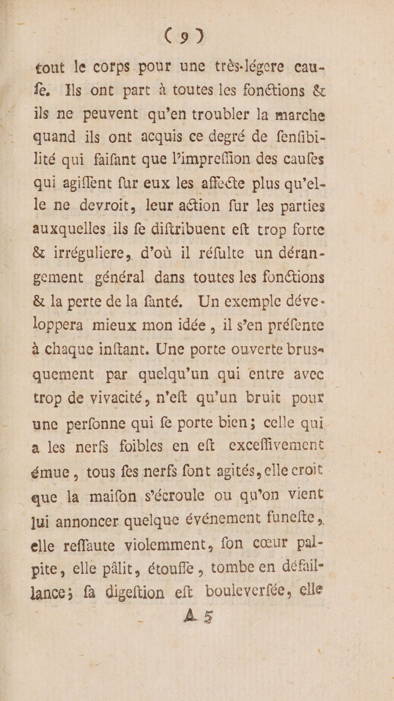 C9) tout le cofps pour une très-lévcre cau- fe. Ils ont part à toutes les fonctions &amp; ils ne peuvent qu’en troubler la marche quand ils ont acquis ce degré de fenfbi- lité qui faifant que l’impreffion des caulès qui agiflent fur eux les affcéte plus qu’el- le ne devroit, leur action fur les parties auxquelles ils fe diftribuent eft trop forte &amp; irréguliere, d’où il réfulte un déran- gement général dans toutes les fonctions &amp; la perte de la fanté. Un exemple déve- loppera mieux mon idée , il s’en préfente à chaque inftant. Une porte ouverte brus= quement par quelqu'un qui entre avec trop de vivacité, n’eft qu’un bruit pour une perfonne qui fe porte bien; celle qui. a les nerf foibles en eft exceflivement émue, tous fes nerfs font agités, elle croit que la maifon s'écroule ou qu’on vient jui annoncer quelque événement funefte, elle reffaute violemment, fon cœur pal- pite, elle pâlit, étoufle, tombe en défail- lance; fa digeftion eft bouleverfée, elle 3 à À 5