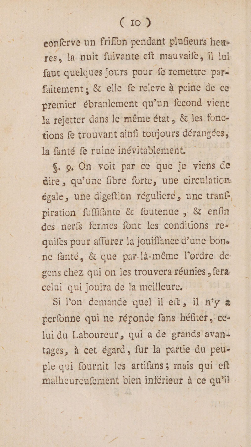 eonferve un friflon pendant plufeurs hewe res, la nuit fuivante eft mauvaife, il lui faut quelques jours pour fe remettre par- faitement ; &amp; elle fe releve à peine de ce premier ébranlement qu'un fecond vient la rejetter dans le même état, &amp; les fonc- tions f trouvant aihfi toujours dérangées, la fanté fe ruine inévitablement. | &amp;. 9. On voit par ce que je viens de dire, qu’une fibre forte, une circulation: évale, une digeftion réguliere, une tranf. piration füfiifänte &amp; foutenue , &amp; enfin des nerf fermes font les conditions re- quifes pour afflurer la jouiffance d’une bon. ne fanté, &amp; que par-là-même l’ordre de gens chez qui on les trouvera réunies. fera celui qui jouira de la meilleure. Si Pon demande quel il et, il n’y à perfonne qui ne réponde fans héfiter, ce- lui du Laboureur, qui a de grands avan tages, à cet égard, fur la partie du peu- ple qui fournit les artifans ; mais qui eft malheureufement bien inférieur à ce qu'il :