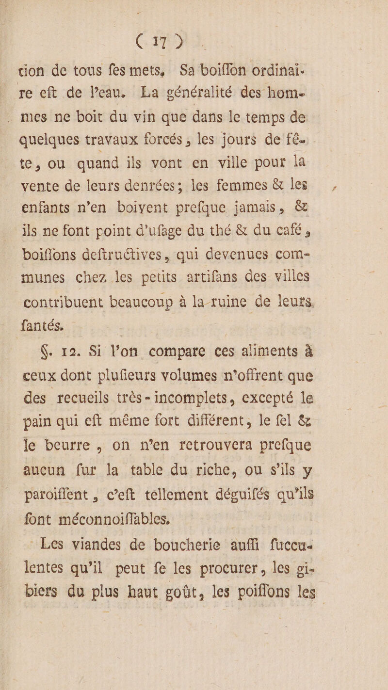C7) tion de tous fes mets, Sa boiflon ordinai. re eft de l’eau. La généralité des hom- . mes ne boit du vin que dans le temps de quelques travaux forcés, les jours de fé. te, ou quand ils vont en ville pour la vente de leurs denrées; les femmes &amp; les enfants n’en boivent prefque jamais, &amp; ils ne font point d’ufage du thé &amp; du café, boiflons deftruétives, qui devenues com- munes chez les petits artifans des villes contribuent beaucoup à la-ruine de leurs. fantés. | 4. 12. Si l’on compare ces aliments à ceux dont plufieurs volumes n’offrent que des recueils très- incomplets, excepté le pain qui cft même fort différent, le fel &amp; le beurre , on n’en retrouvera prefque aucun fur la table du riche, ou s'ils y paroiflent , c’eft tellement déguifés qu’ils font méconnoiffables. Les viandes de boucherie aufli fuccu- lentes qu’il peut fe les procurer, les oi- biers du plus haut goût, les poiflons les