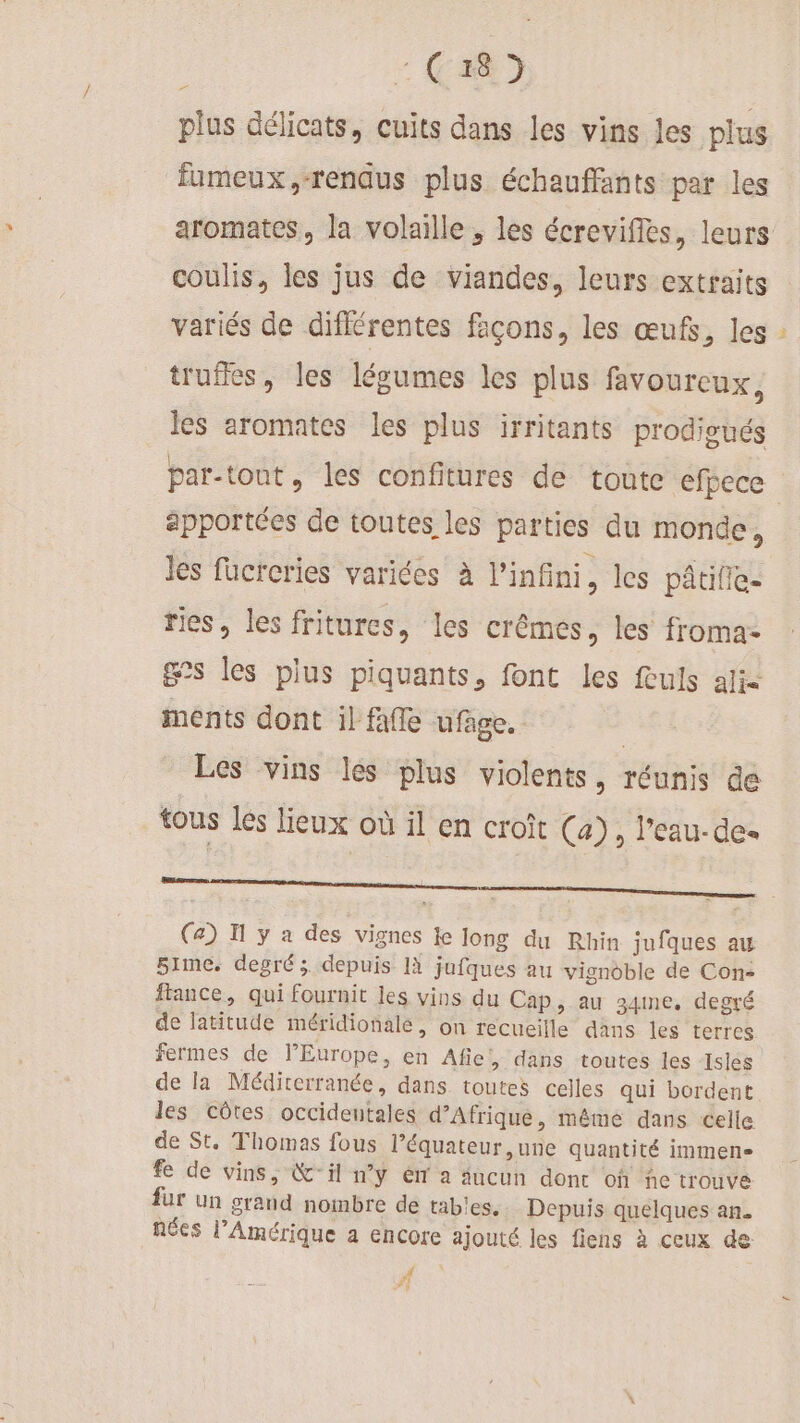 plus délicats, cuits dans les vins les plus fumeux,-renqus plus échauffants par les aromates, la volaille , les écreviffes, leurs coulis, les jus de viandes, leurs extraits variés de différentes façons, les œufs, les truffes, les légumes les plus favoureux, les aromates les plus irritants prodigués apportées de toutes les parties du monde, Jes füucreries varices à l'infini, les pâtille- ries, les fritures, les crêémes, les froma- £&amp;s les plus piquants, font les fuls alie ments dont il fafle ufage. | Les vins les plus violents, réunis de tous les lieux où il en croît (4), l’eau-de- (a) I y a des vignes ke Jong du Rhin jufques au 5rme. degré; depuis 1à jufques au vignoble de Con- fance, qui fournit les vins du Cap, au 34me. degré de latitude méridionale, on recueille dans les terres fermes de l’Europe, en Afiel, dans toutes les Islés de la Méditerranée, dans toutes celles qui bordent les côtes occidentales d’Afrique, même dans celle de St. Thomas fous l’équateur ,une quantité immense fe de vins, &amp;- il n’y ém a ucun donc oh ñe trouve fur un grand nombre de tables. Depuis quelques an. nées l’Amérique a encore ajouté les fiens à ceux de #