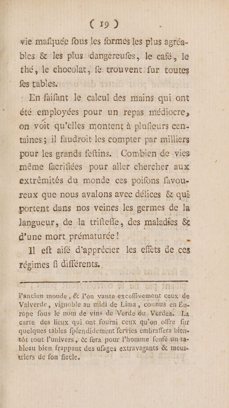 vie. mafquée fous les formés les plus agréa- bles &amp; les plus dangereufes, le café. le thé, le chocolat, fe trouvent fur toutes fes tables. | - En faïfant le calcul dé: mains qui ont été employées pour un repas médiocre, on voit qu’elles montent à plufieurs cen: taines; il faudroit les compter par milliers pour les grands feftins. Combien de vies extrémités du monde ces poifons favou- reux que nous avalons avec délices &amp; qui portent dans nos veines les germes de la Jangueur, de la triftefle, des maladies &amp; d’une mort prématurée ! à Il eft aifé d'apprécier les effets de .ces. AE dis à 3 235 Vancien monde , &amp; l’on vante x cHivemenr ceux de Valverde, gdbile au midi de Lima, connus en Eu rope fous le nom de vins de (Verde ôu. Verdea. La carte des lieux qui ont fourni ceux qu’on offre fur quelques tables fplendidement fervies embraffera bien. tôt tout l'univers , &amp; fera pour l’homme fenfé un ta- bleau bien frappant des ufages extravagants G meurs triérs de fon ficcle.