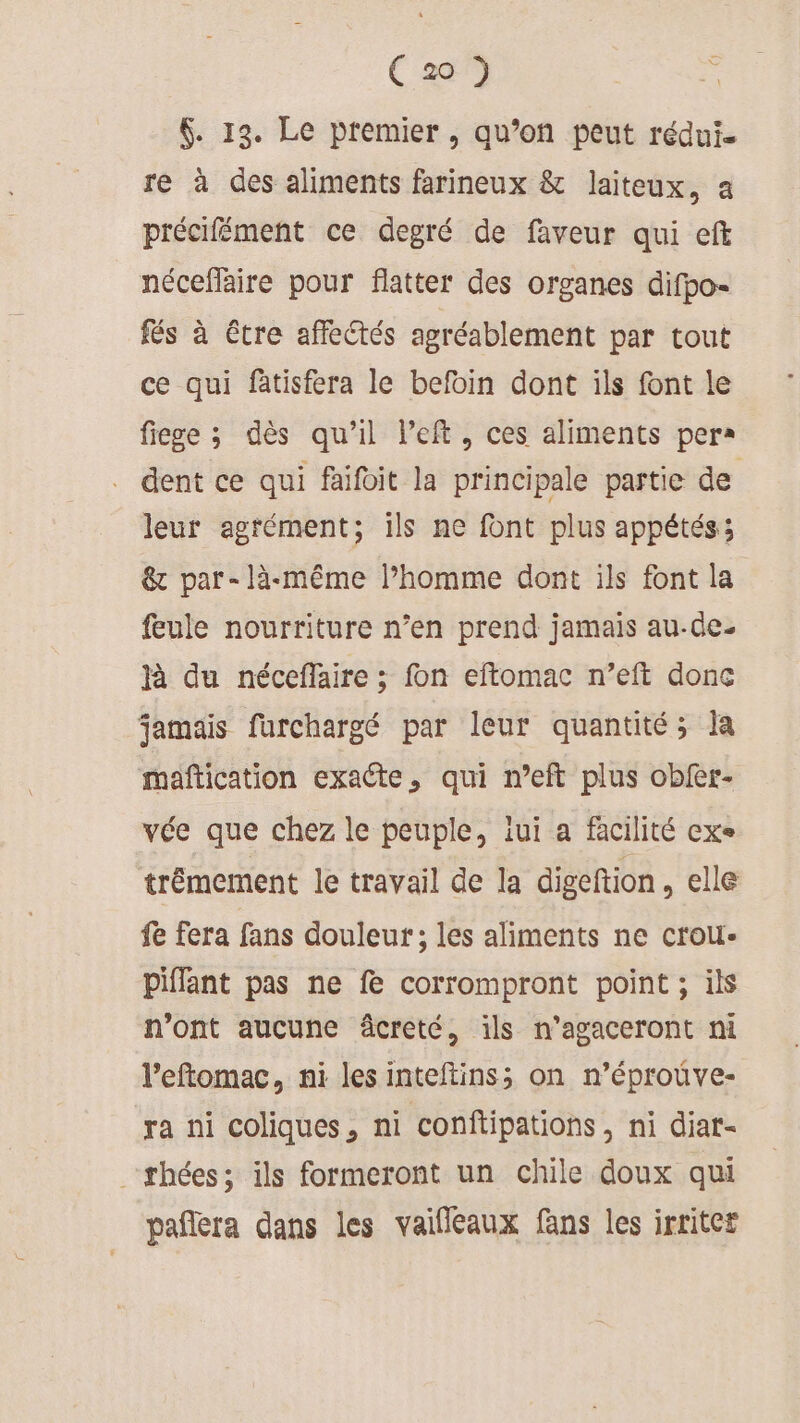 ( 2 ) $. 13. Le premier, qu’on peut rédui. re à des aliments farineux &amp; laiteux, a précifément ce degré de faveur qui eft nécefaire pour flatter des organes difpo- fés à étre affectés agréablement par tout ce qui fatisfera le befoin dont ils font le fiege ; dès qu’il left, ces aliments per . dent ce qui faifoit la principale partie de leur agrément; ils ne font plus appétés:; &amp; par-là-même l’homme dont ils font la feule nourriture n’en prend jamais au-de- à du néceflaire ; fon eftomac n’eft donc jamais furchargé par leur quantité; ia maftication exacte, qui n’eft plus obfer- vée que chez le peuple, iui a facilité exe trémement le travail de la digeftion , elle fe fera fans douleur; les aliments ne crou- piffant pas ne fe corrompront point ; ils n'ont aucune âcreté, ils n’agaceront ni l’eftomac, ni les inteftins; on n’éprouve- ra ni coliques, ni conftipations, ni diat- thées; ils formeront un chile doux qui pañlera dans les vaifleaux fans les irriter