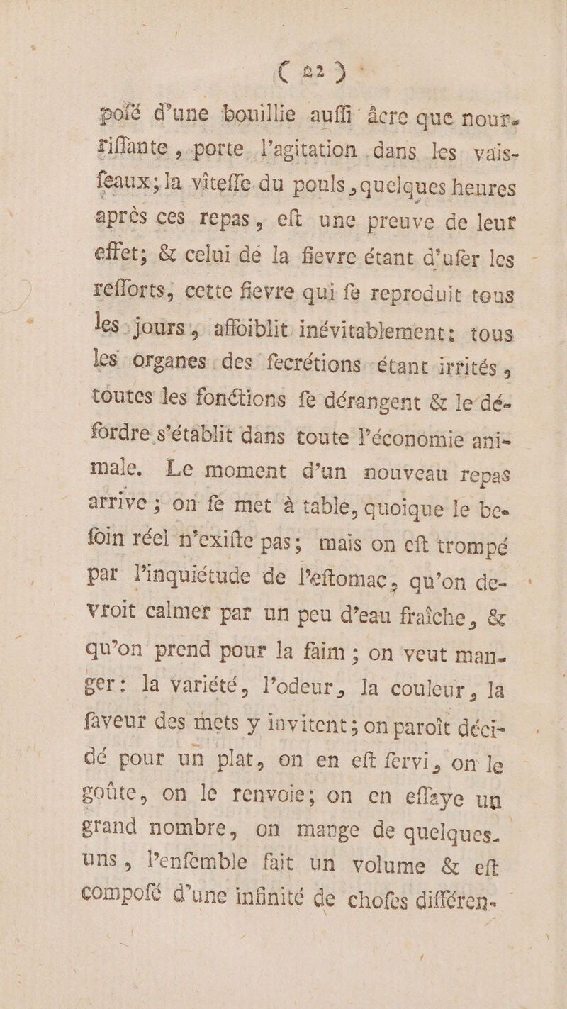 { 223: polé d’une bouillie auffi âcre que nour. riflante , porte l'agitation dans Les vais- feaux; 1 Ja viteffe. du pouls , quelques henres après ces repas, clt une preuve de leur effet; &amp; celui dé la fievre étant d’ufer les reflorts, cette fievre qui fe reproduit tous _les-jours, affoiblit inévitablement: tous les organes des fecrétions étant irrités ; toutes les fonctions fe dérangent &amp; le dé- frdre s'établit dans toute l’économie ani- male. Le moment d’un nouveau repas arrive ; on fe met à table, quoique le bee fin réel n’exifte pas: mais on eft trompé par l'inquiétude de l’eftomac + qu’on de- vroit calmer par un peu d’eau fraiche, &amp; qu’on prend pour la faim ; on veut man. ger: la variété, l’odeur, la couleur s là faveur des mets y invitent ; on paroît déci- dé pour un plat, on en cft fervi, on le goûte, on le renvoie; on en efleye un grand nombre, on mange de quelques. uns, Penfemble fait un volume &amp; eft Compoié d’une infinité de chofes différen-