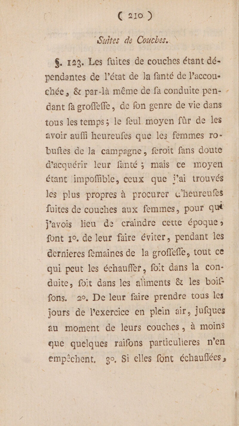 C 270 2 Suites de Couches.‘ &amp;. 122. Les fuites de couches étant dé- pendantes de l’état de la fanté de Paccou- chée, &amp; par-là même de fa conduite pen- dant fa groffeffe, de fon genre de vie dans tous les temps ; le feul moyen für de les L. buftes de la campagne, feroit fans doute d'acquérir leur fanté ; mais ce moyen étant impoffñible, ceux que ai trouvés les plus propres à procurer G'heureufes fuites de couches aux femmes ; pour qu j'avois lieu de craindre cette époque» font 1°. de leut faire éviter, pendant les duite, fit dans les aliments &amp; les boif- fons. 2°, De leur faire prendre tous les jours de l’exercice en plein air, jufques au moment de leurs couches, à moins empèchent, go, Si elles font échauflées,