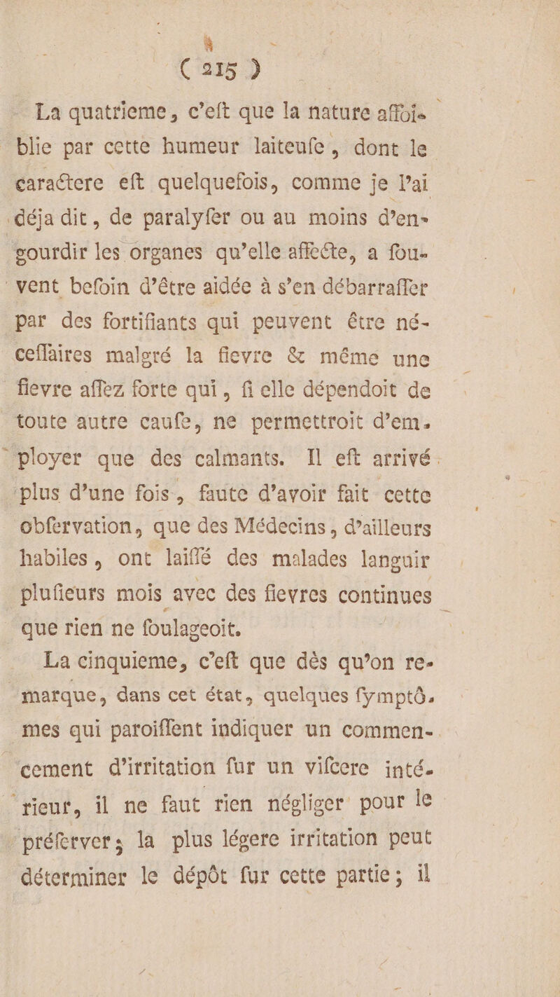 à &lt; CSD La quatrieme, c’eft que la nature affois _blie par cette humeur laiteufe, dont le cara@tere eft quelquefois, comme je Vai déja dit, de paralyfer ou au moins d’en- gourdir les organes qu’elle affkéte, a fou- vent befin d’être aidée à s’en débarraffer par des fortifiants qui peuvent être né- ceflaires malgré la fievre &amp; même une fievre affez forte qui, fi elle dépendoït de toute autre caufe, ne permettroit d’em. ployer que des calmants. Il eft arrivé. plus d’une fois, faute d’avoir fait cette obfervation, que des Médecins, d’ailleurs habiles, ont laiflé des malades languir plufieurs mois avec des fievres continues que rien ne foulageoit. La cinquieme, c’eft que dès qu’on re- marque, dans cet état, quelques fymptô, mes qui paroiflent indiquer un commen-. cement d'irritation fur un vifccre inté. rieuf, il ne faut rien népliser pour le | préferver ; la plus légere irritation peut déterminer le dépôt fur cette partie; il