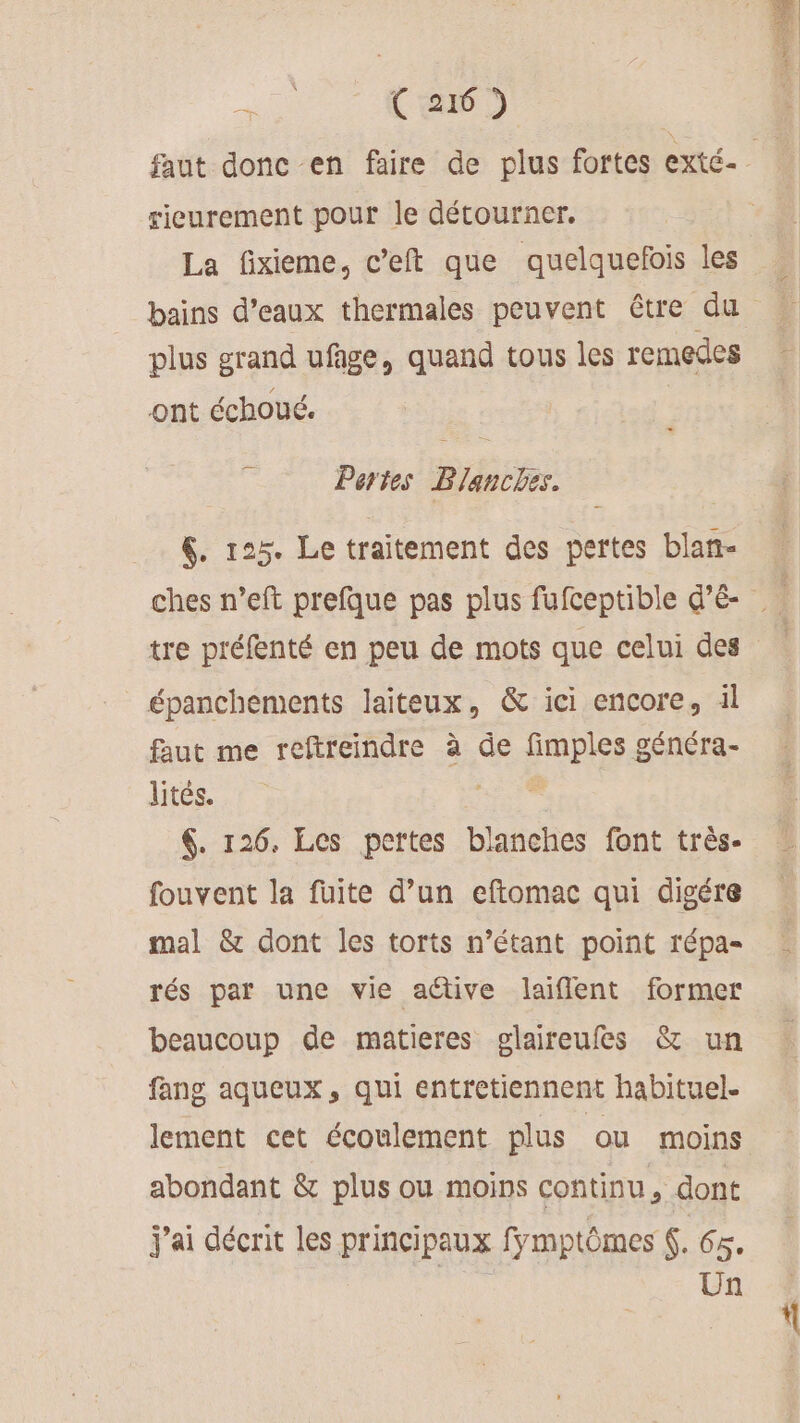 rieurement pour le détourner. La fixieme, c’eft que quelquefois les plus grand ufage, quand tous les remedes ont échoué. — Pertes Blanches. &amp;. 125. Le traitement des pertes blan- épanchements laiteux, &amp; ici encore, il faut me reftreindre à de fimples généra- lites. RES $. 126. Les pertes blanches font très. fouvent la fuite d’un eftomac qui digére mal &amp; dont les torts n’étant point répa- rés par une vie aétive laiflent former beaucoup de matieres glaireufes &amp; un fang aqueux, qui entretiennent habituel. lement cet écoulement plus ou moins abondant &amp; plus ou moins continu, dont J'ai décrit les principaux fmptômes 6. 1 Un