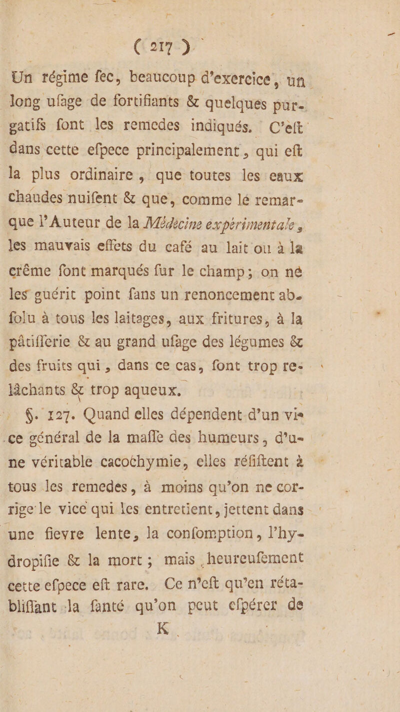 F C2) Un régime fec, beaucoup d'exercice, un long ufage de fortifiants &amp; quelques pur gatifs font les remcdes indiqués. C'’eift dans cette efpece principalement , qui eft la plus ordinaire &gt; que toutes les eaux chaudes nuifent &amp; que, comme lé remar- que PAuteur de la Médcine expérimentale, les mauvais effets du café au lait ou à la crême font marqués fur le champ; on né les guérit point fans un renoncement ab. folu à tous les laitages, aux fritures, à la pâtflerie &amp; au grand ufäge des lécumes &amp; des fruits qui, dans ce Cas, font trop re: âchants &amp; trop aqueux. @. 127. Quand elles dépendent d’un vis .ce général de la maffe des humeurs, d’u- ne véritable cacothymie, elles réfiftent à tous les remedes, à moins qu’on ne cor- tige le vice qui les entretient, jettent dans ‘une fievre lente, la confomption, l’hy- dropifie &amp; la mort; mais ,heureufement cette efpece eft rare. Ce n’cft qu’en réta- bliflant :la fanté qu’on peut efpérer de K