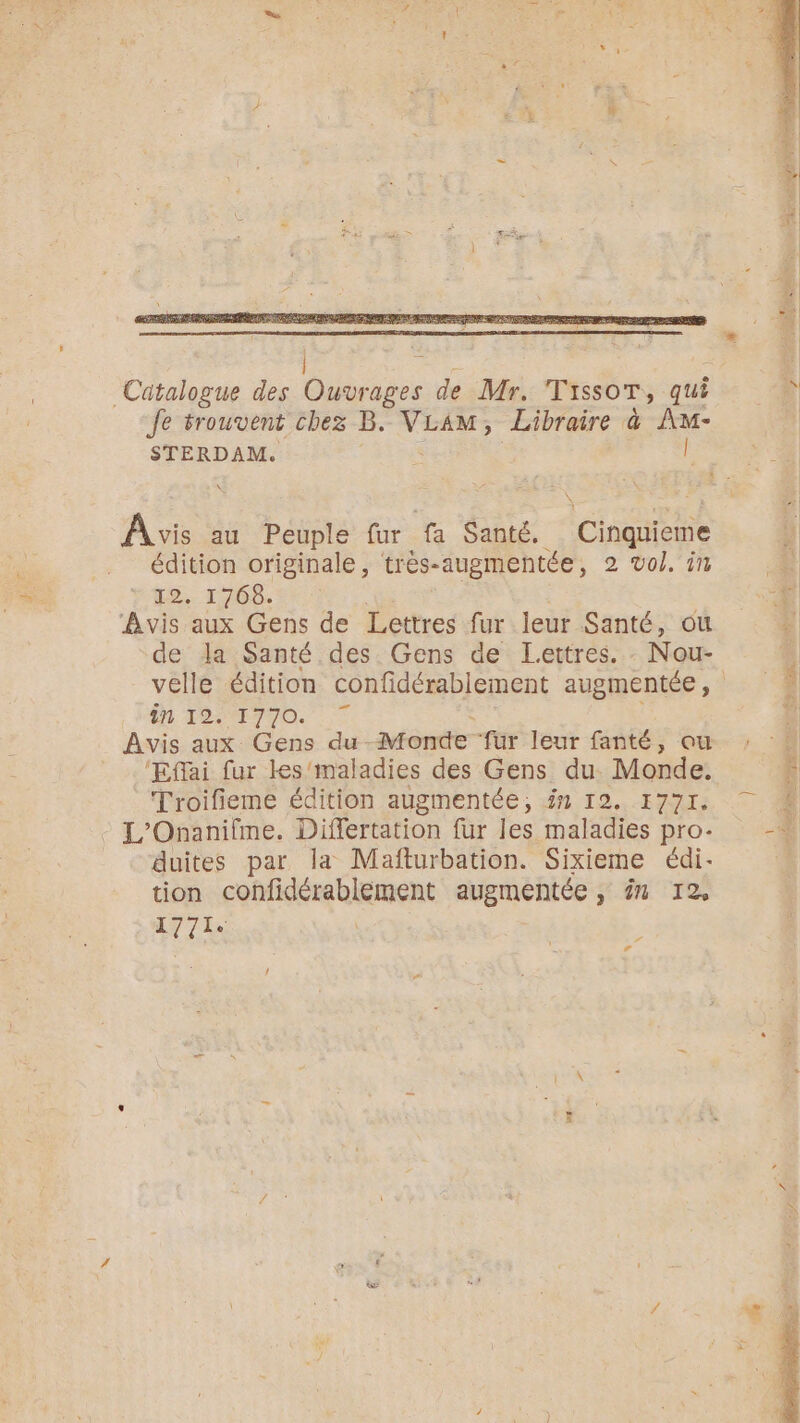 Catalogue des os de Mr. TissoT, qui 4 Je srouvent chez B. VLAM, Libraire à A- STERDAM. ÿ E - Avis au Peuple fur fa Santé. ee À] édition originale, très-augmentée, 2 vol. in 12. 1768. 4 Avis aux Gens de Lettres fur leur Santé, où €  la Santé des Gens de Lettres. Nou- elle édition confidérablement augmentée, ên 1924770. . | Avis aux Gens du Monde “fur leur fanté ; ‘au. ; ‘Effai fur les maladies des Gens du Monde, ñ Troifieme édition augmentée, in 12. 1771. Ë - L'Onanifme. Differtation fur les maladies pro- 0 duites par la Mafturbation. Sixieme édi- tion confidérablement augmentée , ën 12 LT la “ La DL