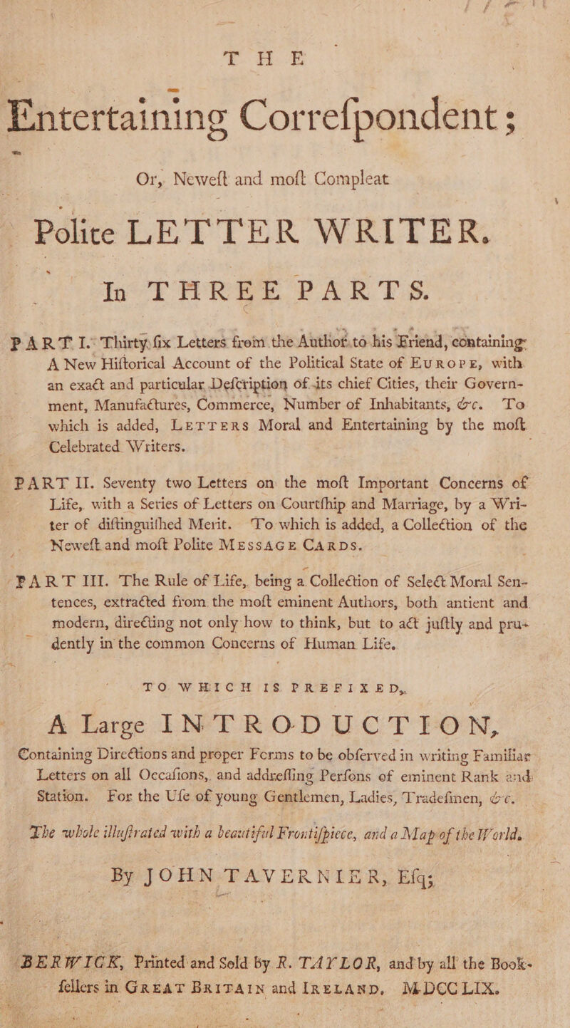 ©. HE Entertaining Correfpondent ; i Or, Newell and moft Compleat Polite LETTER WRITER. . In THREE PARTS. PART I. Thirty: fix Letters from the Authot.to his Friend, containing: A New Hiftorical Account of the Political State of EUROPE, with an exaét and particular Defcription of its chief Cities, their Govern- ment, Manufactures, Commerce, Number of Inhabitants, Gc. To _ which is added, Lerrers Moral and Entertaining by the moft. Celebrated. Writers. PART II. Seventy two Letters on the moft Important Concerns of Life, with a Series of Letters on Courtfhip and Marriage, by a Wri- ter of diftinguithed Merit. To which is added, a Colleétion of the Neweft and moft Polite Messacre CarDs. “PART III. The Rule of Life, being a Colleétion of Seleét Moral Sen- tences, extracted from the moft eminent Authors, both antient and. modern, dire¢ting not only how to think, but to aét juftly and pru+ dently in the common Concerns of Human Life. FOW Ma CM)rs P.RIS ‘Ee i: SE Dy. A large INTRODUCTION, Containing Dire@tions and proper Forms to be obferved in writing Familiar Letters on all Occafions, and addrefling Perfons of eminent Rank 2nd: Station. For the Ufe of young Gentlemen, Ladies, Tradefinen, &amp;c. The whole illufirated with a beautiful Fi rontifpiece, and a Map of the World. By JOHN WAN ER NUE Ry Blas BERWICR, Printed and Sold by R. TAYLOR, and by all the Book- _ fellers in GReat Brivarn and IReLanp, MDC€CLIX.