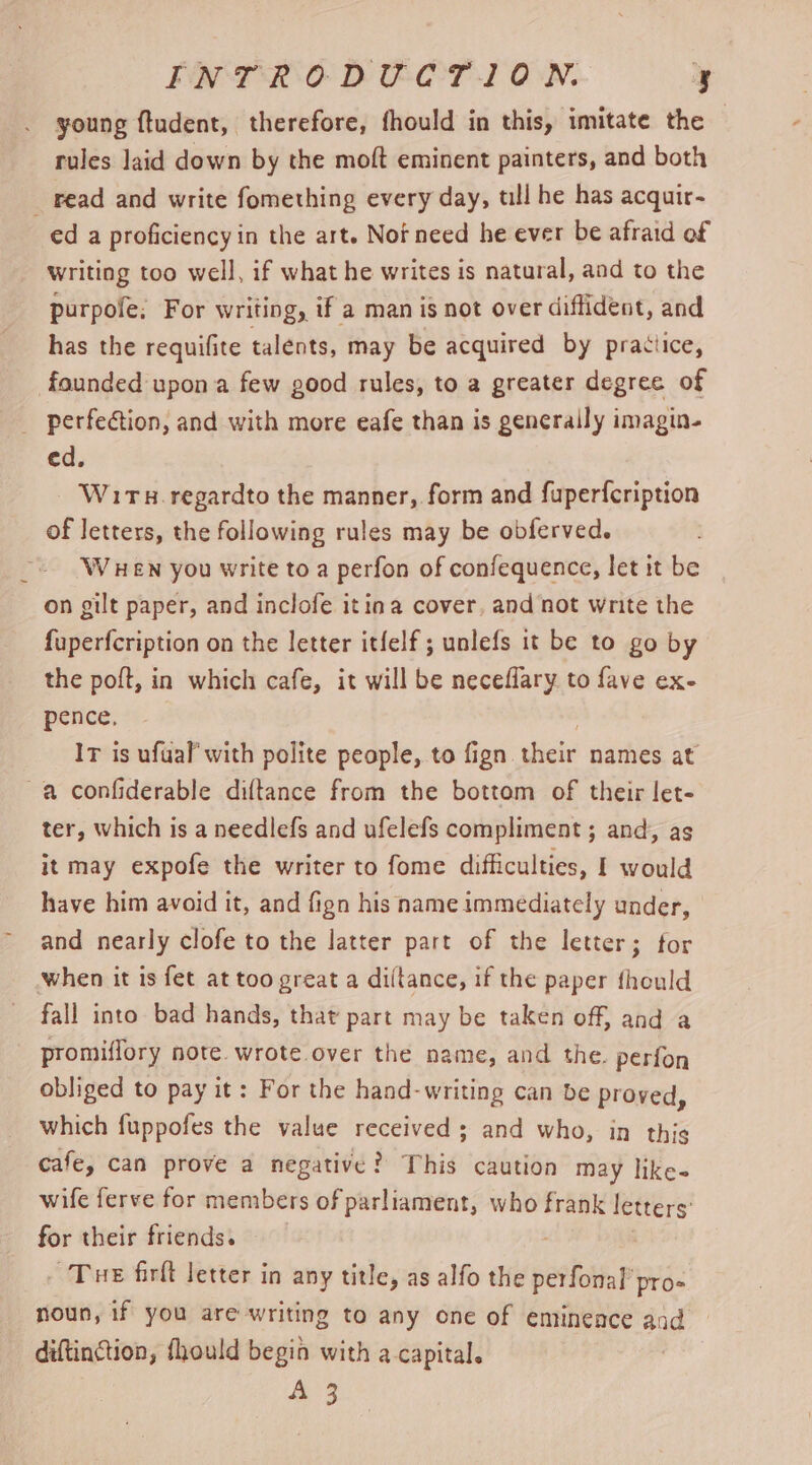 FN TRO DE-OT1 ON. e young ftudent, therefore, fhould in this, ‘imitate the rules laid down by the moft eminent painters, and both _ read and write fomething every day, till he has acquir- ed a proficiency in the art. Nof need he ever be afraid of writing too well, if what he writes is natural, and to the purpofe; For writing, if a man is not over diffident, and has the requifite talents, may be acquired by pratiice, founded upon a few good rules, to a greater degree of _ perfection, and with more eafe than is generally imagin- ed. W1tx.regardto the manner, form and fuperfeription of letters, the following rules may be obferved. WHEN you write to a perfon of confequence, let it be on gilt paper, and inclofe itina cover, and not write the fuperfcription on the letter itfelf ; unlefs it be to go by the poft, in which cafe, it will be neceflary to fave ex- pence, IT is ufual’ with polite people, to fign. phate names at a confiderable diftance from the bottom of their let- ter, which is a needlefs and ufelefs compliment ; and, as it may expofe the writer to fome difficulties, I would have him avoid it, and fign his name immediately under, and nearly clofe to the latter part of the letter; for when it is fet at too great a diltance, if the paper fhould fall into bad hands, that part may be taken off, and a promiffory note. wrote over the name, and the. perfon obliged to pay it: For the hand-writing can be proved, which fuppofes the value received ; and who, in this cafe, can prove a negative } ? This caution may like- wife ferve for members of parliament, who frank letters for their friends. Tue firlt letter in any title, as alfo the perfonal’ pro- noun, if you are writing to any one of eminence and : diftinction, fhould begin with a capital. A 3