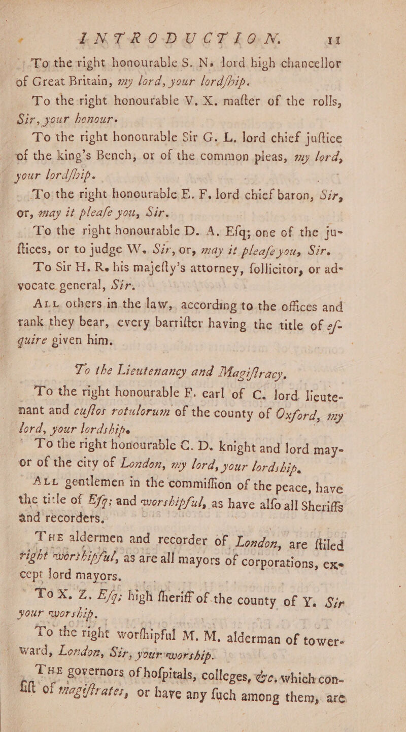 of Great Britain, my lord, your lord/hip. To the right honourable V. X. matter of the rolls, Sir, your honour» To the right honourable Sir G. L. lord chief juftice ‘of the king’s Bench, or of the common pleas, my Jord, To the right honourable E. F. lord chief baron, Sir, or, may it pleafe you, Sir. To the right honourable D. A. Efq; one of the ju- ftices, or to judge W. Sir, Or, may it pleafe you, Sir. To Sir H. Re his majefty’s attorney, follicitor, or ad- vocate general, Sir. Aw others in the law,, according to the offices and guire given him. Zo the Lieutenancy and Magiftracy, To the right honourable F. earl of C. lord. lieute- nant and cuftos rotulorum of the county of Oxford, my lord, your lordshipe } - To the right honourable C. D. knight and lord may- or of the city of London, my lord, your lordship. Atv gentlemen in the commiffion of the peace, have the title of Eyg; and worshipful, as have alfo all Sheriffs and recorders. | Tue aldermen and recorder of London, are {tiled right worthipful, as are all mayors of corporations, cept lord mayors. Foo | ' ToX. Z. Eq; high fheriff of the county of Y. Sir your worship. _ To the right worthipful M. M. CX alderman of tower THE governors of ho Lit of s , s fpitals, colleges, eye, which con- agifirates, or have any fuch among them, are