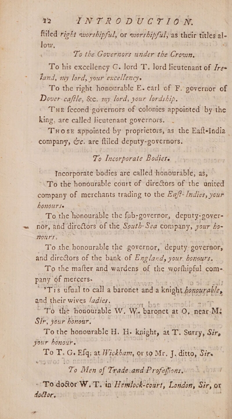 filed right worshipful, or avorshipful, as their titles ale low, To the Governors under the Canoe To his excellency G. lord T. lord lieutenant of Jres land, my lord, your excellency. To the right honourable E. earl of F. governor of Dover. caftle, &amp;e. my lord, your lordship. Tue fecond governors of colonies appointed by the king, are called lieutenant governors. _ Tose appointed by proprietors, as the EafteIndia company, Gc. are {tiled deputy-governors. To Incorporate Bodies. Incorporate bodies are called honourable, a8, To the honourable court of directors of the united company of merchants trading to the Ea/?- Indies, your honourse To ‘the honourable the fub-governor, dente -gover= nor, and dire@ors of the. South- Sea AYRE your bo~ 70UTS » : To the honourable the governor, deputy. governor, and dire@tors of the bank of England, your honours. To the mafter and wardens of the worthipful com- pany of mercers- | : “%T 15 ufual to call a baronet ye a bight ner and their wives /adies. part) the honourable WwW. Wi. baronet at 0, near. M: Sir, your honour. To the honowrable Hi: H. Knight, at T. Surry, Sir, your honour. ae T. G. Elg | at Wickham, or to Mr. J. ditto, Sire a ea Men of Trade and Profafionss SL GIA - To do@or Ww. Tin’ Hemlock- “court, London, Sir, or door. f -