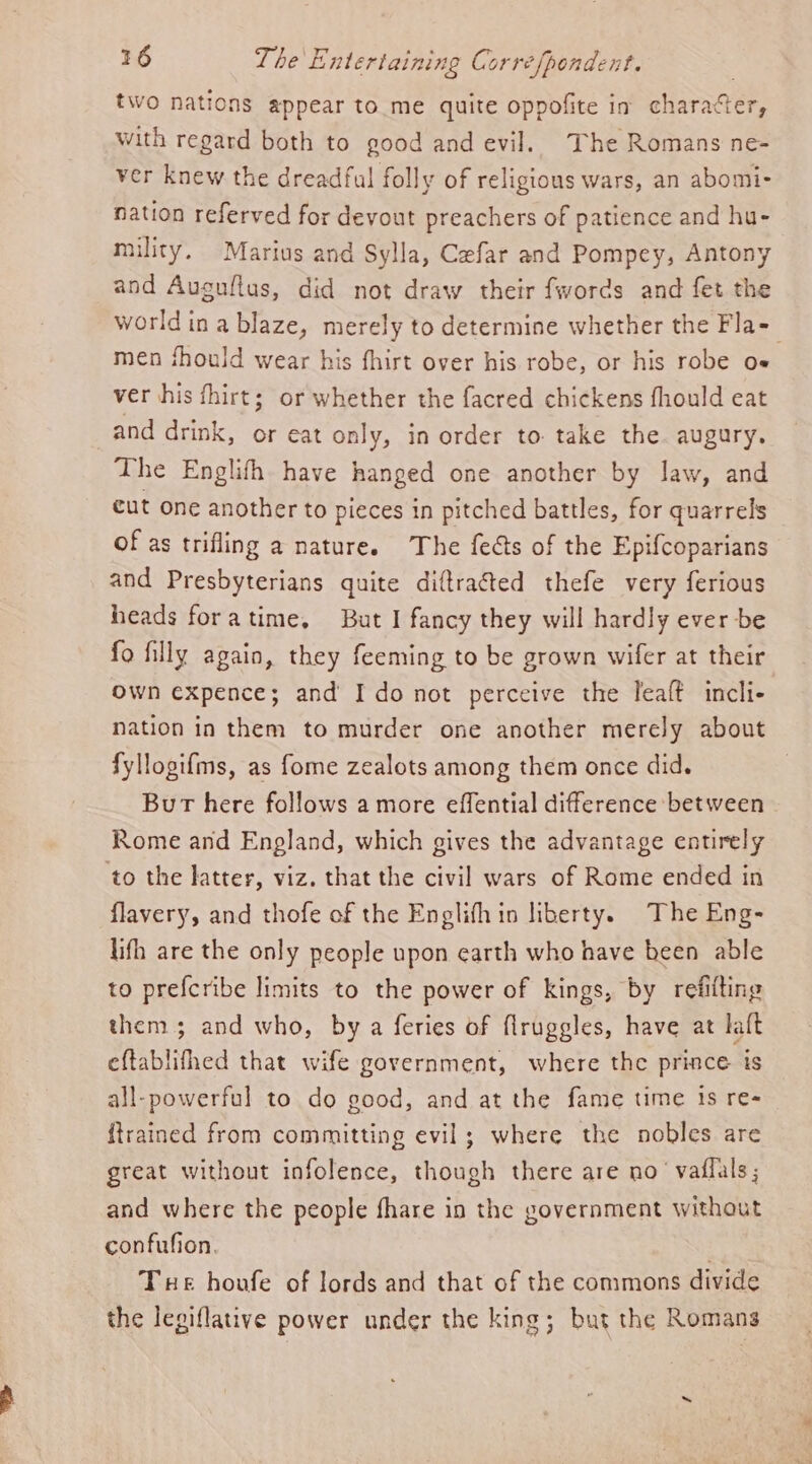 two nations appear to._me quite oppofite in character, with regard both to good and evil. The Romans ne- ver knew the dreadful folly of religious wars, an abomi- nation referved for devout preachers of patience and hu- mility. Marius and Sylla, Cefar and Pompey, Antony and Auguftus, did not draw their fwords and fet the world ina blaze, merely to determine whether the Fla- men fhould wear his fhirt over his robe, or his robe O= ver his fhirt; or whether the facred chickens fhould eat and drink, or eat only, in order to take the. augury. The Englifth have hanged one another by law, and cut one another to pieces in pitched battles, for quarrels of as trifling a nature. The fects of the Epifcoparians and Presbyterians quite diftracted thefe very ferious heads foratime, But I fancy they will hardly ever be fo filly again, they feeming to be grown wifer at their Own expence; and I do not perceive the leaft incli- nation in them to murder one another merely about fyllogifms, as fome zealots among them once did. Bur here follows a more effential difference between Rome and Enpland, which gives the advantage entirely to the latter, viz. that the civil wars of Rome ended in flavery, and thofe of the Englifhin liberty. The Eng- lifh are the only people upon earth who have been able to prefcribe limits to the power of kings, by refitting them; and who, by a feries of firuggles, have at laft eftablifhed that wife government, where the prince ts all-powerful to do good, and at the fame time 1s re- {trained from committing evil; where the nobles are great without infolence, though there are no’ vaffals ; and where the people fhare in the government without confufion. . Tue honfe of lords and that of the commons divide the legiflative power under the king; but the Romans