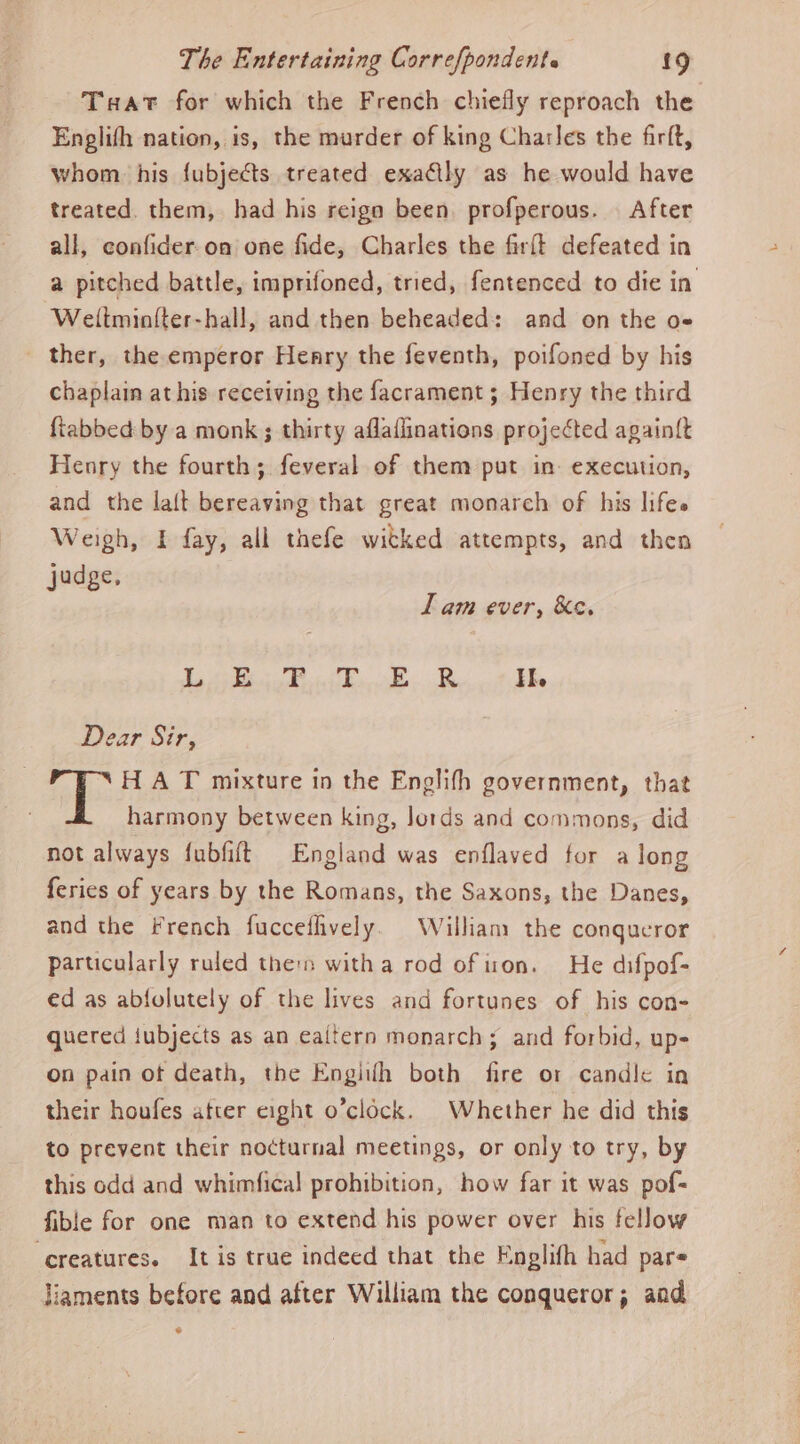 Tuat for which the French chiefly reproach the Englifh nation, is, the murder of king Charles the firft, whom his fubjects treated exaGly as he would have treated. them, had his reign been. profperous. After all, confider-on one fide, Charles the firft defeated in a pitched battle, imprifoned, tried, fentenced to die in Weitminiter-hall, and then beheaded: and on the o» _ ther, theemperor Heary the feventh, poifoned by his chaplain at his receiving the facrament; Henry the third {tabbed by a monk ; thirty aflaflinations projected again{t Henry the fourth; feveral of them put in: execution, and the la{t bereaving that great monarch of his lifes Weigh, I fay, all thefe witked attempts, and then judge, I am ever, Ke, eee eee Sees Oe eee ae 9 Dear Sir, H A T mixture in the Englifh government, that harmony between king, lords and commons, did not always fubfift England was enflaved for a long feries of years by the Romans, the Saxons, the Danes, and the French fuccefhvely. William the congucror particularly ruled then witha rod ofiron. He difpof- ed as abfolutely of the lives and fortunes of his con- quered jubjects as an eaitern monarch; and forbid, up- on pain ot death, the Engithh both fire or candle in their houfes atter eight o’clock. Whether he did this to prevent their nocturnal meetings, or only to try, by this odd and whimfical prohibition, how far it was pof- fible for one man to extend his power over his fellow ‘creatures. Itis true indeed that the Englifh had pars liaments before and after William the conqueror; aad