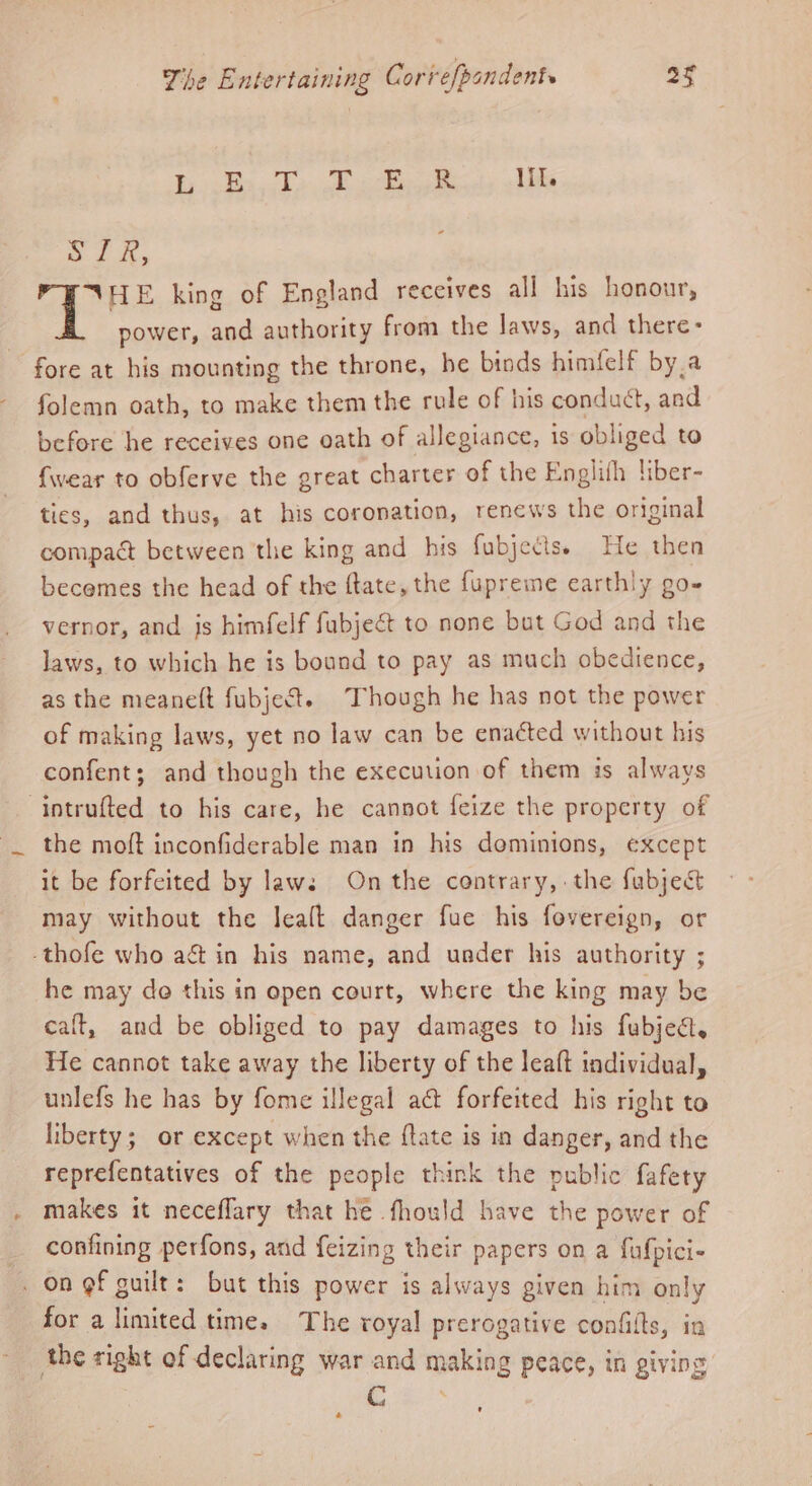 By isd ook ells - SIR, HE king of England receives all his honour, power, and authority from the laws, and there- fore at his mounting the throne, he binds himfelf by,a folemn oath, to make them the rule of his conduct, and before he receives one oath of allegiance, 1s obliged to {wear to obferve the great charter of the Englifh liber- tics, and thus, at his coronation, renews the original compact between the king and his fubjetis. He then becemes the head of the ftate, the fupreme earthly go- vernor, and js himfelf fabject to none but God and the laws, to which he is bound to pay as much obedience, as the meaneft fubject. Though he has not the power of making laws, yet no law can be enacted without his confent; and though the execution of them is always intrufted to his care, he cannot feize the property of the molt inconfiderable man in his dominions, except it be forfeited by laws On the contrary, the fabject may without the leaft danger fue his fovereign, or -thofe who ag in his name, and under his authority ; he may do this in open court, where the king may be calt, and be obliged to pay damages to his fubjea, He cannot take away the liberty of the leaft individual, unlefs he has by fome illegal act forfeited his right to liberty; or except when the ftate is in danger, and the reprefentatives of the people think the public fafety makes it neceflary that he fhould have the power of confining perfons, and feizing their papers on a fufpici- . on gf guilt: but this power is always given him only for a limited time. The royal prerogative confilts, in the right of declaring war and making peace, in giving GC \ ¢