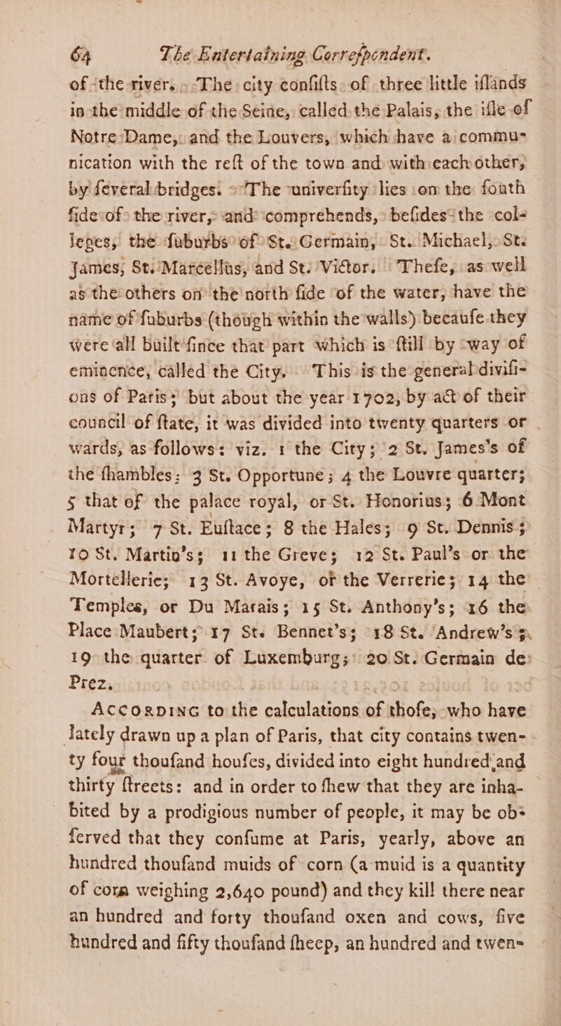 of ‘the rivers. ‘The city confifts. of three little iflands in the middle of the Seine, called the Palais, the ifle of Notre Dame,: and the Louvers, which have a: commu- nication with the reft of the town and with each other, by feveral bridges. ©The -univerfity lies om the: fouth fidevof&gt; the river, and: comprehends, &gt; befides* the col- lepes, the faburbs° of 'St.:Germain, © St. Michael, St. James, St./Marcellas, and St: Victor. | Thefe, as well as the:others om the north fide of the water, have the name of fuburbs (though within the walls) becaufe they were all built‘fince that part which is {till by way of eminence, called the City. This is the generaldivifi- ons of Patis; but about the year 1702, by ad of their council of ftate, it was divided into twenty quarters or | wards, as follows: viz. 1 the City; 2 St. James's of the fhambles : 3 St. Opportune; 4 the Louvre quarter; 5 that of the palace royal, or St. Honorius; 6 Mont Martyr; 7 St. Euftace ; 8 the Hales; 9 St. Dennis; 1O St. Martin’s; 11 the Greve; 12 St. Paul’s or the Mortellerie; 13 St. Avoye, of the Verrerie; 14 the Temples, or Du Marais; 15 St. Anthony’s; 16 the Place Maubert;\ 17 St. Bennet’s; 18 St. ‘Andrew’s 3. 19 the quarter of Luxemburg;&gt; 20 St. Germain de: Prez, ACCORDING to the calculations of thote, who have Tately drawn up a plan of Paris, that city contains twen- ty four thoufand houfes, divided into eight hundredand thirty y ftreets: and in order to fhew that they are inha- bited by a prodigious number of people, it may be ob ferved that they confume at Paris, yearly, above an hundred thoufand muids of corn (a muid is a quantity of cora weighing 2,640 pound) and they kill there near an hundred and forty thoufand oxen and cows, five hundred and fifty thoufand fheep, an hundred and twen=