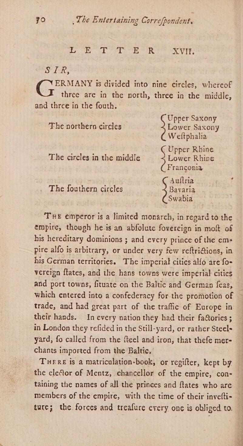 | Pea Dm Sipe. Siege And XVIF. SIR, ERMANY is divided into nine circles, whereof three are in the north, three in the middle, and three in the fouth. The northern circles — Lower Saxony Upper Saxony W eftphalia Upper Rhine The circles in the middle Lower Rhine Franconia - Auftria , The fouthern circles j Bavaria . Swabia TRE emperor is a limited monarch, in regard to the empire, though he is an abfolute fovercign in molt of his hereditary dominions ; and every prince of the em= pire alfo is arbitrary, or under very few reftriations, in his German territories. The imperial cities alfo are fo- vereign ftates, and the hans towns were imperial cities and port towns, fituate on the Baltic and German feas, which entered into a confederacy for the promotion of trade, and had great part of the traffic of Europe in their hands. In every nation they had their factories ; in London they refided in the Still-yard, or rather Steel= yard, fo called from the feel and iron, that thefe mer- chants imported from the Baltic, THERE is a matriculation-book, or regifter, kept by the elector of Mentz, chancellor of the empire, con- taining the names of all the princes and {tates who are members of the empire, with the time of their invefti- ture; the forces and treafure every one is obliged to.