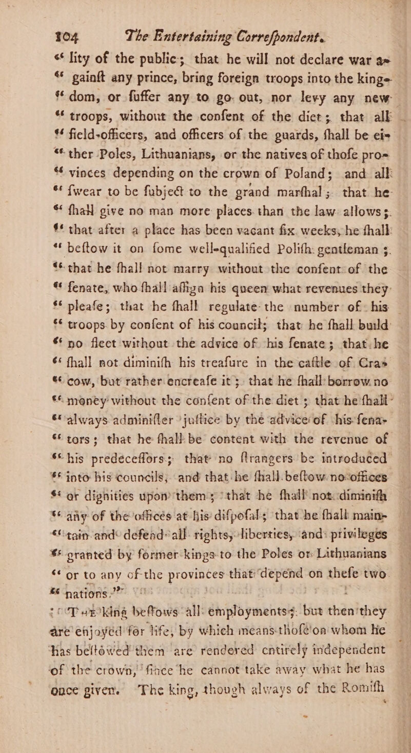 s* lity of the public; that he will not declare war ax ** gainft any prince, bring foreign troops into the kinge ‘dom, or fuffer any to go: out, nor levy any new “* troops, without the confent of the diet; that alk — * field-ofiicers, and ofhcers of the guards, fhall be ei= “* ther Poles, Lithuanians, or the natives of thofe pro= * vinces depending on the crown of Poland; and alk ** fwear to be fubjeét to the grand marfhal; that he * fhaN give no man more places. than the law. allows. #* that after a place has been vacant fix. weeks, he thalk ** beftow it on fome well-qualified Polifh: gentleman s. ** that he fhall not marry without the confent of the * fenate, who fhall affiza his queen what revenues they: §* pleafe; that he fhall regulate-the number. of: his — ** troops. by confent of his council; that he fhall build ** no fleet without the advice of his fenate; that: he ¢‘ fhall not diminifh his treafure in the caftle of Cras ** cow, but rather encreafe it 5. that he fhall: borrow. no © money without the confent of the diet ; that he fhall- &amp;always adminifler ’juflice by the advice’ of his fena> *‘ tors; that he thall: be content with the revenue of ‘“his predeceffors; that’ no frangers be introduced *© into his councils, and that-he fhall. beltow. no:offices $* gr dighities upon them; /that he fhall' not. diminith * any of the offices at his difpofals that he fhall main- “tain and defend’ all: rights, liberties, ‘and: privileges $* oranted by former kings to the Poles or Lithuanians ‘* or to apy au the Mees that’ ig Meaty on thefe two. “ nations.” Tanking be ows: all: employments. but then’ any are ehjoyed for life, by which means-thofé!on whom He ‘has beltowed them are rendered cntirely independent of the crown, fiance he cannot take away what he has once given. The king, though always of the Romifh ‘