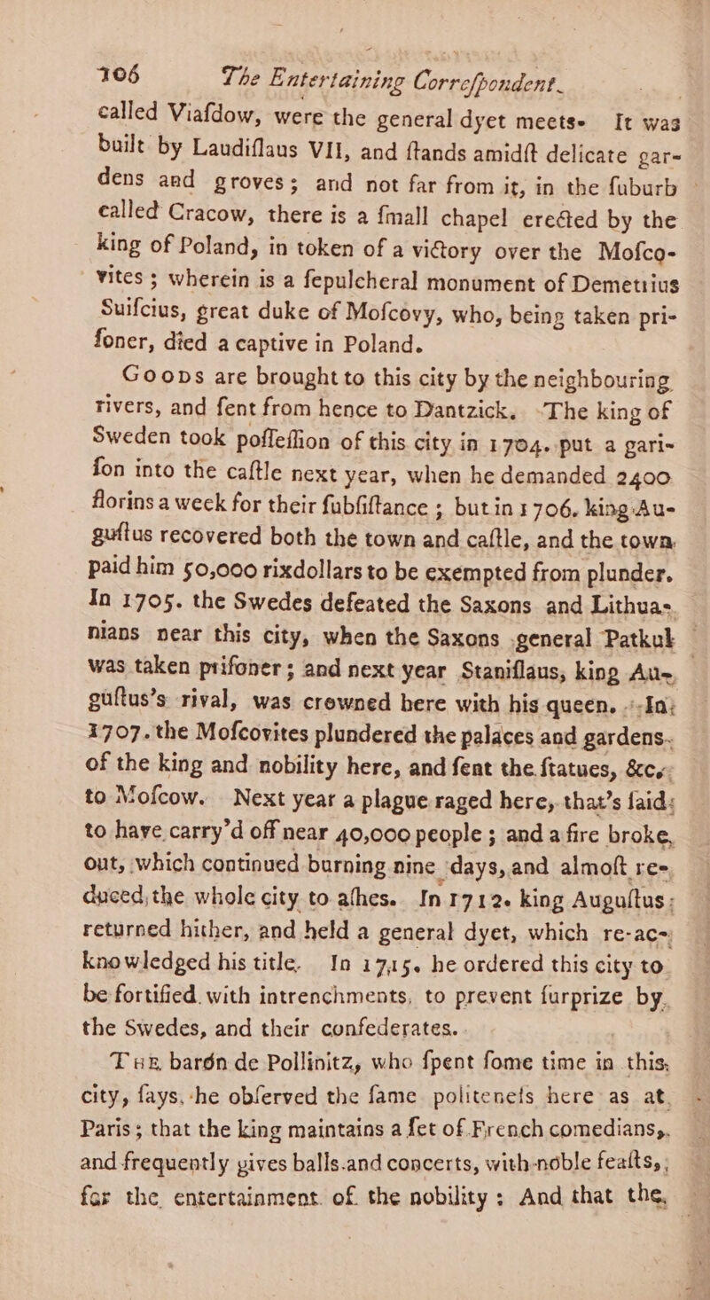 called Viafdow, were the general dyet meets- It was built by Laudiflaus VII, and ftands amid{t delicate gar dens and groves; and not far from it, in the fuburb _ called Cracow, there is a {mall chapel erected by the king of Poland, in token of a victory over the Mofco- vites ; wherein is a fepulcheral monument of Demetrius Suifcius, great duke of Mofcovy, who, being taken pri- foner, died a captive in Poland. Goons are brought to this city by the neighbouring rivers, and fent from hence to Dantzick. ~The king of Sweden took poffeffion of this city in 1704. put a gari- fon into the caftle next year, when he demanded 2400 florins a week for their fubfiftance ; butins 706. king Au- guftus recovered both the town and cattle, and the town, paid him 50,000 rixdollars to be exempted from plunder. In 1705. the Swedes defeated the Saxons and Lithua: Nians near this city, when the Saxons general Patkul — was taken prifoner ; and next year Staniflaus, king Au- guftus’s rival, was crewned here with his queen. «In; 1707. the Mofcovites plundered the palaces and gardens. of the king and nobility here, and fent the ftatues, &amp;cw: to Mofcow. Next year a plague raged here, that’s faid: to haye carry’d off near 40,000 people ; and a fire broke, out, which continued burning nine days,.and almoft re- duced;the whole city to athes. In 1712+ king Augultus ; returned hither, and held a general dyet, which re-ac= knowledged his title. In 17,15. he ordered this city to be fortified. with intrenchments, to prevent furprize by. the Swedes, and their confederates. . T we, bardn de Pollinitz, who fpent fome time in this, city, fays.-he obferved the fame politenels here as at. Paris; that the king maintains a fet of French comedians,. and frequently vives balls.and concerts, with-noble featts, ; ar the entertainment. of the nobility: And that the, —