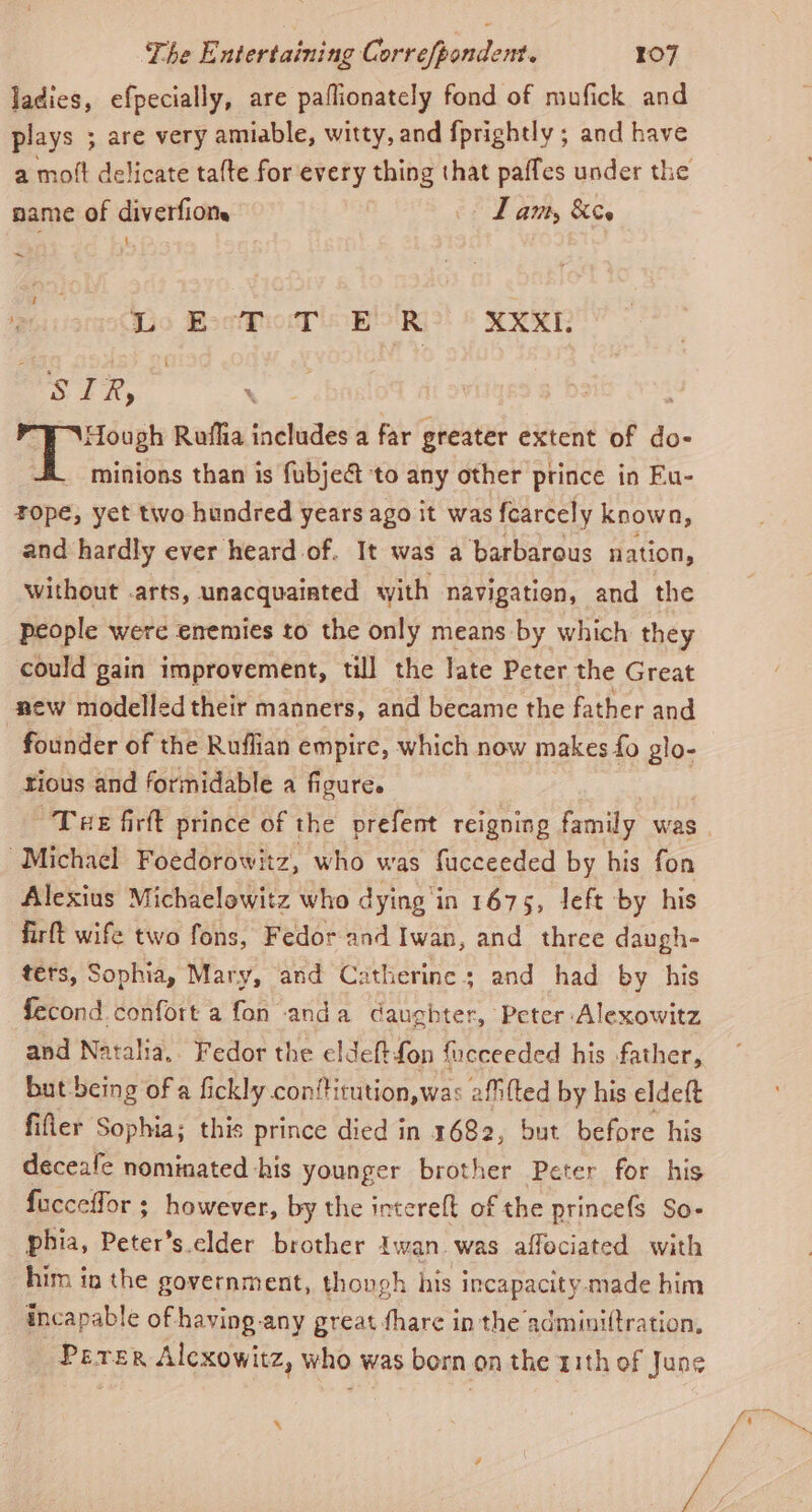 ladies, efpecially, are paflionately fond of mufick and plays ; are very amiable, witty, and f{prightly ; and have a moft delicate talte for every thing that paffes under the name of diverfions - Lam, &amp;es } ~ Wo BocfhotP obo RK XXXI. STR, ee | lead Roflia includes a far greater extent of do- minions than is fubject to any other prince in Fu- rope, yet two hundred years ago it was fcarcely known, and hardly ever heard of. It was a barbarous nation, without .arts, unacquainted with navigation, and the people were enemies to the only means by which they could gain improvement, till the late Peter the Great new modelled their manners, and became the father and founder of the Ruffian empire, which now makes fo glo- rious and formidable a figure. “Michael Foedorowitz, who was fucceeded by his fon Alexius Michaelowitz who dying'in 1675, left by his firft wife two fons, Fedor and Iwan, and three daugh- téts, Sophia, Mary, and Catherines and had by his fecond confort a fon anda daughter, Peter Alexowitz and Natalia, Fedor the eldeftfon focceeded his father, but being of a fickly conftitution,wa: afifted by his eldeft filer Sophia; this prince died in 1682, but before his deceafe nominated -his younger brother Peter for his fucceffor ; however, by the intereft of the princefs So- phia, Peter’s.elder brother Iwan was affociated with him in the government, thongh his incapacity. made him incapable of having any great fhare in the adminiftration, Perer Alcxowitz, who was born on the 11th of June x