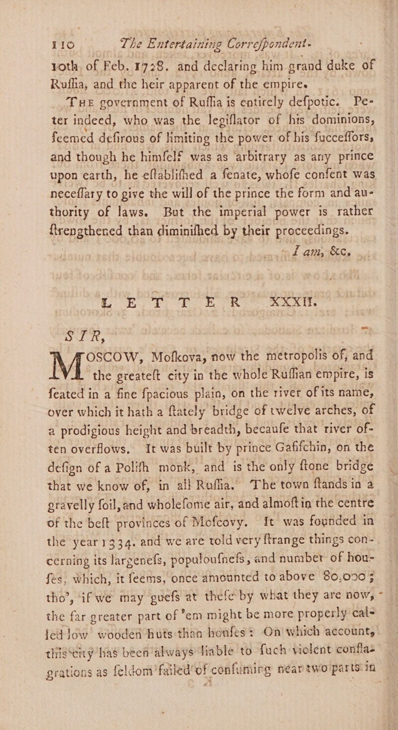 yoth, of Feb. 1728. and declaring him srand duke ‘of Ruflia, and the heir apparent of the empire. THE government of Rufha is entirely defpotic. Pe- ter indeed, who was the legiflator of hts dominions, feemed defirous of Hmiting the power of his fucceffors, and though he himfelf was as ‘arbitrary as any prince upon earth, he eftablithed a fenate, whofe confent was neceflary to give the will of the prince the form and au- thority of laws. But the imperial power is rather Hepa Free than diminifhed by their proceedings. Lam, &amp;. Oe ape gs PE A en eb Dl i, 4 OSCOW, Mofkova, now the metropolis of, and the greate(t city in the whole Ruflian empire, is feated in a fine {pacious plain, on the river ofits name, over which it hath a ftately bridge of twelve arches, of a prodigious height and breadth, becaufe that river of- ten overflows, It was built by prince Gafifchin, on the defign of a Polith monk, and is the only ftone bridge that we know of, in all Ruffia. The town ftands ia a gravelly foil,and wholefome air, and almoftin the centre of the beft provinces of Mofcovy, It was founded in the year 1334. and we are told very {trange things con- cerning its largenefs, populoufnefs, and number of hou- fes, which, it feems, once amounted to above 80,090; tho’, “if we may guefs at thefe by what they are now, the far greater part of em might be more properly cal- ied low wooden huts than honfes? On’ which account, thiigsciry has been always Jiable to fuch vielent conflas grations as feldom’failed'of confumirg neartwo parts in
