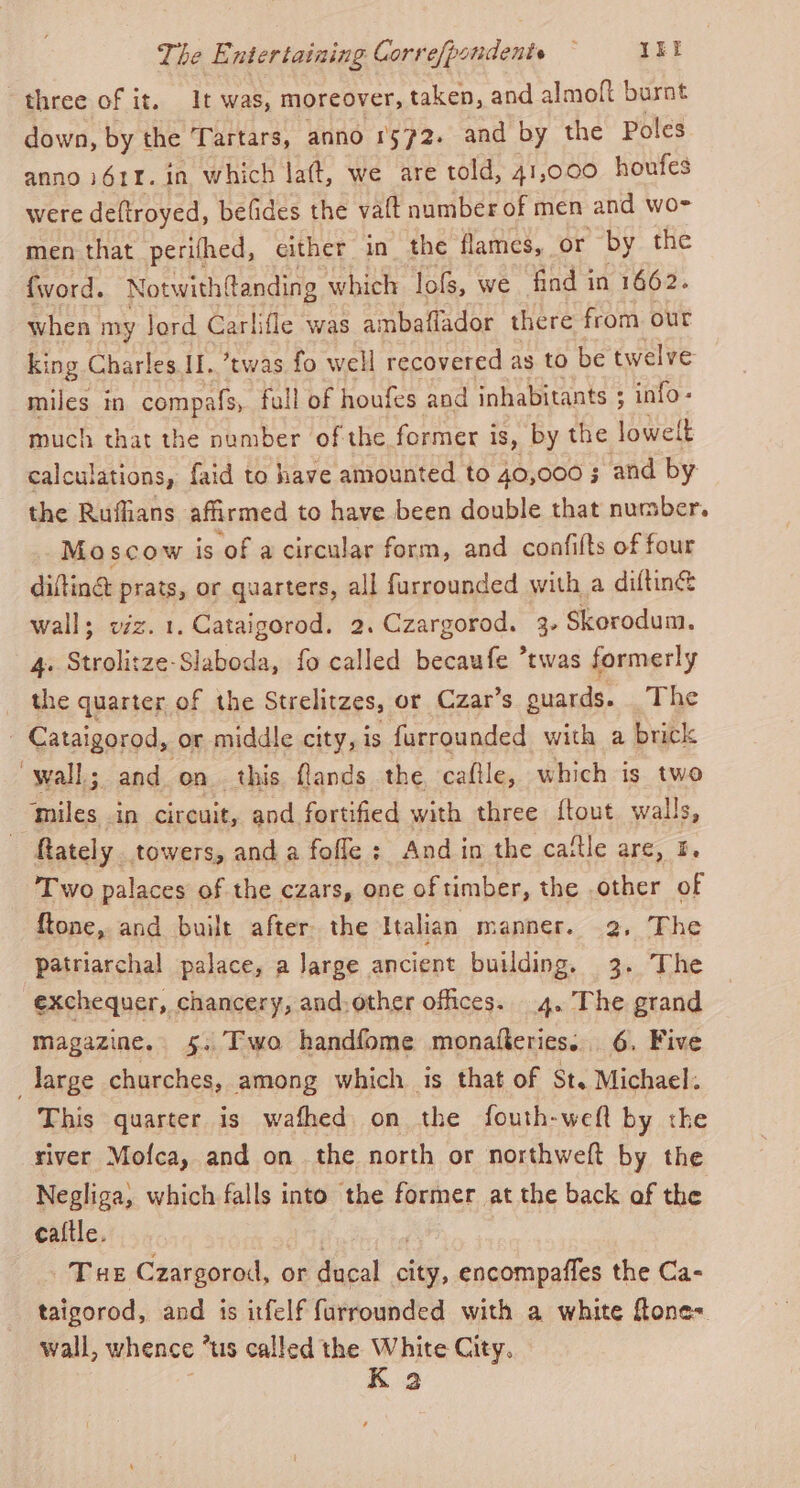 three of it. It was, moreover, taken, and almoft burnt down, by the Tartars, anno 1572. and by the Poles anno i61¥. in which lat, we are told, 41,000 houfes were deftroyed, befides the vaft number of men and wo- men that perifhed, either in_ the flames, or by the {word. Notwith{tanding which lofs, we find in 1662. when my Jord Carlifle was ambaflador there from. our king Charles II. ’twas fo well recovered as to be twelve miles in compafs, fall of houfes and inhabitants ; - info- much that the number of the former is, by the lowelt calculations, faid to have amounted to 40,000 5 and by the Rufians affirmed to have been double that number. Moscow is of a circular form, and confifts of four difting prats, or quarters, all furrounded with a diftin® wall; viz. 1. Cataigorod. 2. Czargorod. 3. Skorodum. 4. Strolitze-Slaboda, fo called becaufe *twas formerly the quarter of the Strelitzes, or Czar’s guards. _The - Cataigorod, or middle city, is furrounded with a brick wall; and on. this flands the, caftle, which is two ‘miles in circuit, and fortified with three {tout walls, - ftately towers, and a fofle ; And in the cattle are, 5. Two palaces of the czars, one of timber, the .other of ftone, and built after the Italian manner. 2, The patriarchal palace, a Jarge ancient building. 3. The exchequer, chancery, and-other offices. 4. The grand magazine. 5. Two handfome monafteries... 6. Five large churches, among which is that of St. Michael: This quarter is wafhed on the fouth-weft by the river Mofca, and on the north or northweft by the Negliga, which falls into the former at the back of the caftle. Tue Czargorod, or ducal citi encompafles the Ca- taigorod, and is itfelf furrounded with a white flone= wall, whence * us called the White City. K 32