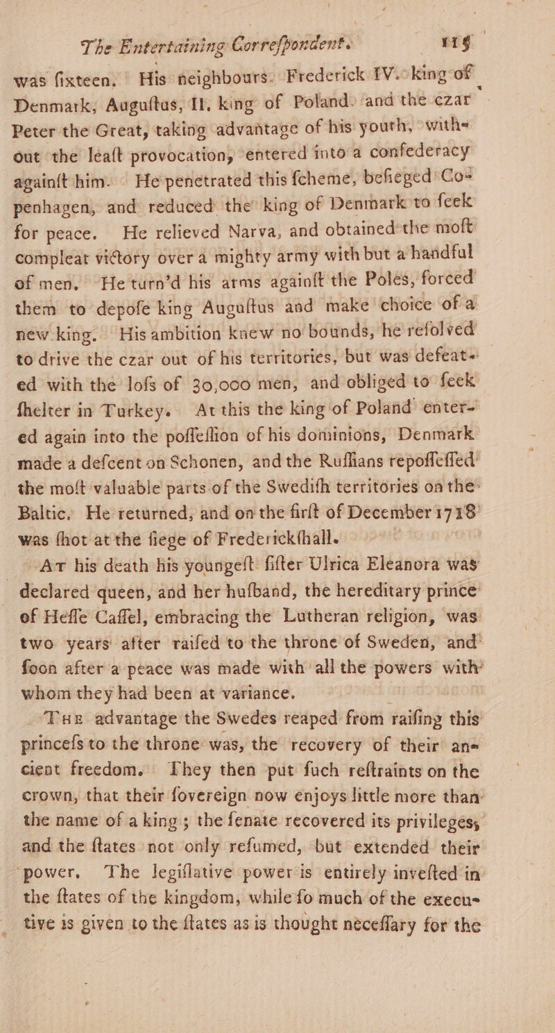 was fixteen. His neighbours. Frederick IV.oking of Denmark, Augultas, Il, king of Poland. and the czar Peter the Great, taking advantage of his youth, with out the léalt provocation, entered into'a confederacy againtt him. | He penetrated this fcheme, befieged 'Co~ penhagen, and reduced: the’ king of Denmark to feek for peace. He relieved Narva, and obtained the moft compleat vidory over a mighty army with but a handful of men. He turn’d his arms again{t the Poles, forced them to depofe king Augultus aad make choice of a new king. His ambition knew no bounds, he refolved to drive the czar out of his territories, but was defeat ed with the lofs of 30,000 men, and obliged to feck fhelter in Turkey. Atthis the king of Poland enter- ed again into the poffeflion of his dominions, Denmark made a defcent on Schonen, and the Ruflians repofleffed _ the moft valuable parts of the Swedifh territories on the: Baltic. He returned, and onthe firft of December 1718' was fhot at the fiege of Frederickthall. ae Atv his death his youngeft: fifter Ulrica Eleanora was _ declared queen, and her hufband, the hereditary prince’ ef Hefle Caffel, embracing the Lutheran religion, was. two years after raifed to the throne of Sweden, and’ foon after a peace was made with all the powers with’ whom they had been at variance. m | ‘Tue advantage the Swedes reaped from raifing this princefs to the throne: was, the recovery of their an-« cieat freedom. They then put fuch reftraints on the crown, that their fovereign now enjoys little more than: the name of aking; the fenate recovered its privileges, and the {tates not only refumed, but extended their ‘power, The legiflative power is entirely invelted in the ftates of the kingdom, while fo much of the execu= tive is given to the {tates as is thought néceflary for the