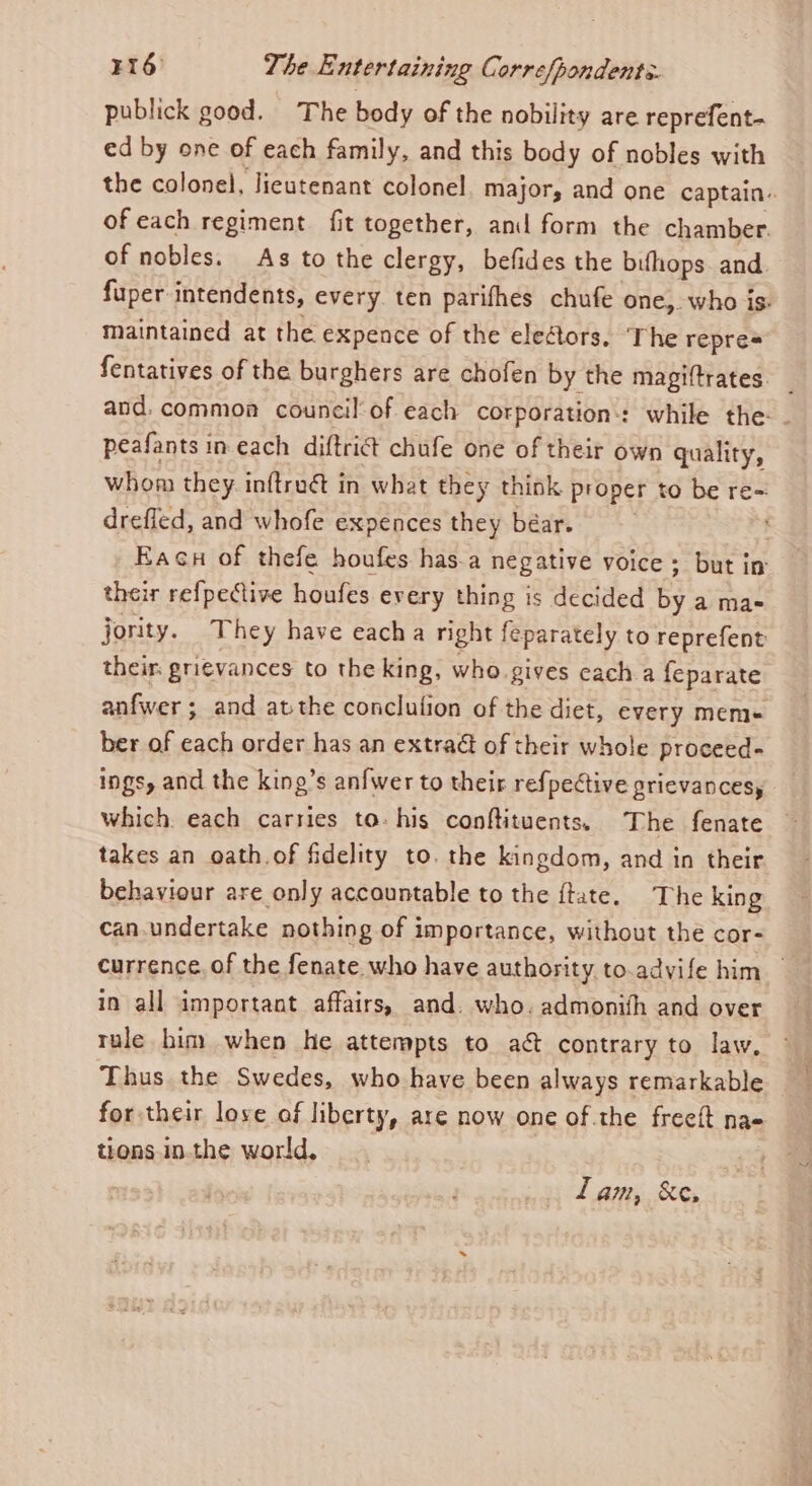 publick good. The body of the nobility are reprefent- ed by one of each family, and this body of nobles with the colonel, Jieutenant colonel, major, and one captain.. of each regiment fit together, and form the chamber. of nobles. As to the clergy, befides the bifhops. and fuper intendents, every ten parifhes chufe one,. who is. maintained at the expence of the eleétors. ‘The repres fentatives of the burghers are chofen by the magiftrates and. common council'of each corporation: while the: - peafants in each diftrict chufe one of their own quality, whom they inftruét in what they think proper to be re~ drefled, and whofe expences they béar. Eacu of thefe houfes has.a negative voice ; but in their refpective houfes every thing is decided by a mas jority. They have eacha right feparately to reprefent their. grievances to the king, who gives cach a feparate anfwer ; and atthe conclution of the diet, every mem ber of each order has an extra of their whole proceed- ings, and the king’s anfwer to their refpective grievances, which. each carries to- his conftituents. The fenate takes an oath.of fidelity to. the kingdom, and in their behaviour are only accountable to the ftate. The king can.undertake nothing of importance, without the cor- currence. of the fenate who have authority to.advife him in all important affairs, and. who. admonith and over tule him when he attempts to a&amp; contrary to law, Thus the Swedes, who have been always remarkable for their love of liberty, are now one of the freeft nae tions inthe world, Lam, &amp;e,