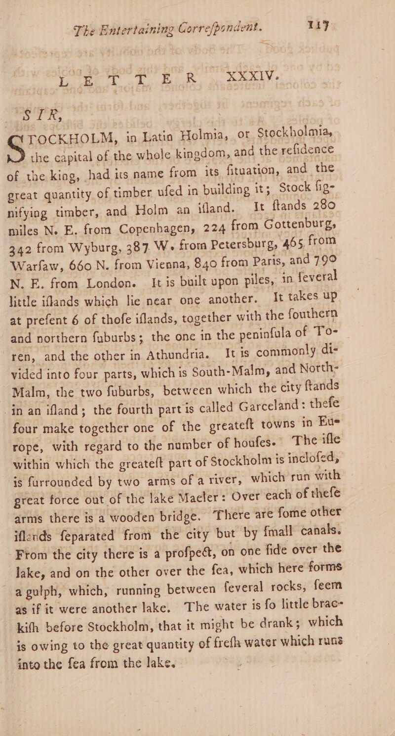 eee BR on el he 8 YTOCKHOLM, in Latia Holmia, or Stockholmia, the capital of the whole kingdom, and the refidence of the kiog, had its name from its fituation, and the great quantity of timber ufed in building it; Stock fig- nifying timber, and Holm an land. It ftands 280 miles N. E. from Copenhagen, 224 from Gottenburg, 342 from Wyburg, 387. We from Petersburg, 465, from Warfaw, 660 N. from Vienna, 840 from Paris, and 79° N. E. from London. It is built upon piles, in feveral little iffands which lie near one another. It takes up at prefent 6 of thofe iflands, together with the fouthern and northern fuburbs; the one in the peninfula of To- ren, and the other in Athundria. It is commonly dis vided into four parts, which is South-Malm, and North- Malm, the two fuburbs, between which the city ftands in an ifland; the fourth partis called Garceland : thefe four make together one of the greateft towns in Eue rope, with regard to the number of houfes. The ifle within which the greateft part of Stockholm is inclofed, is furraunded by two arms of a river, which run with great force out of the lake Maeler: Over each of thefe arms there is a wooden bridge. There are fome other iflods feparated from the city but by fmall canals. -From the city there is a profpect, on one fide over the lake, and on the other over the fea, which here forms a gulph, which, running between feveral rocks, feem as if it were another lake. The water is fo little brac- kith before Stockholm, that it might be drank; which is owing to the great quantity of frefh water which rung into the fea from the lake.