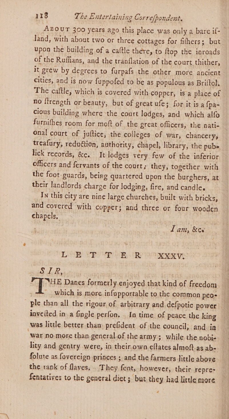 ABOUT 300 years ago this place was only a bare if- © dand, with about two or three cottages for fihers; but upon the building of a caltle there, to ftop the inroads of the Ruffians, and the tranflation of the court thither, it grew by degrees to furpafs the other more ancient Cities, and is now fuppofed to be as populous as Briftol, The caftle, which is covered with copper, 1s a place of no {frength or beauty, but of great ufe; for it isa {pa- cious building where -the court lodges, and which alfo furnifhes room for moft of the great officers, the nati- onal court of juftice, the colleges of war, chancery, treafury, reduétion, authority, chapel, library, the pubs lick records, &amp;c. It lodges very few of the inferior officers and fervants of the court; they, together with the foot guards, being quartered upon the burghers, at their landlords charge for lodging, fire, and candle. In this city are nine large churches, built with bricks, and covered with copper; and three or four wooden ~ chapels, f am, &amp;es' LOR VP VP oom, oR Se t2exarye: Pree ae Ae f Bie Danes formerly esjoyed that kind of freedom , which is more. infupportable to the common peos ple than all the rigour. of arbitrary and defpotic power invelted in a fingle perfon. . In time of peace the king was little better tham prefident of the council; and. in ‘war no more than general of the army; while the nobi- lity and gentry were, in their.own eftates almoft-as ab- folute as fovereign princes ; and the farmers little above the rank of flaves. . They fent, however, their repre- fentatives to the general diet ; but they had little more £