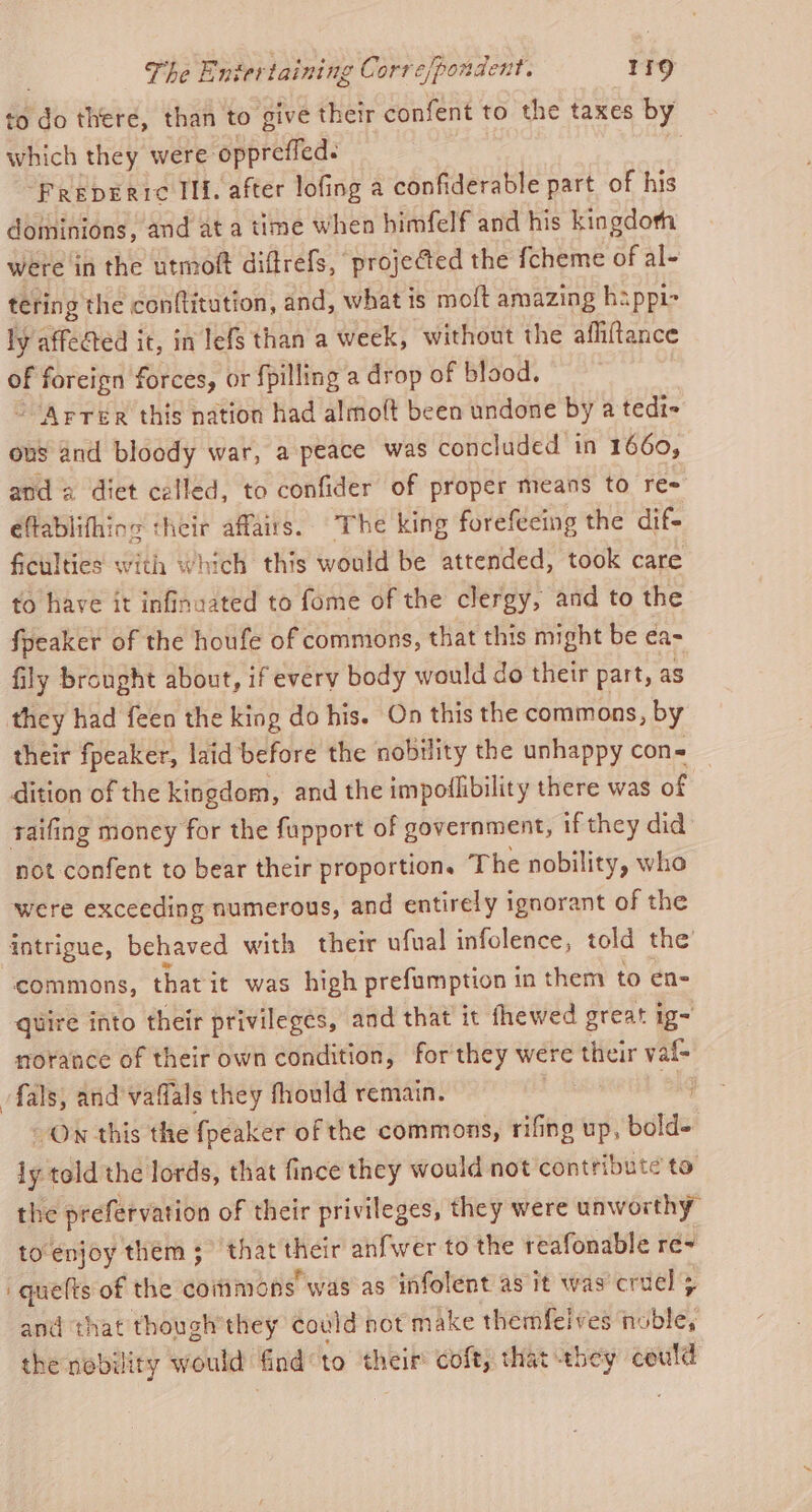 to do there, than to give their confent to the taxes by which they were oppreffed. , “Preberic IIf. after lofing a confiderable part of his dominions, and at a time when himfelf and his kingdoth were in the utmoft diftrefs, projected the fcheme of al- tering the conftitution, and, what ts mo{t amazing happic ly affected it, in lefs than a week, without the afhiftance of ape? forces, or fpilling a drop of blood. -Arrer this nation had almolt been undone by a tedi- ous and bloody war, a peace was concluded in 1660, and a diet called, to confider of proper means to re éflablifhing their affairs. The king forefecing the dif- ficulties with which this would be attended, took care to have it infinaated to fome of the clergy, and to the fpeaker of the houfe of commons, that this might be ¢a- fily brought about, if every body would do their part, as they had feen the king do his. On this the commons, by their fpeaker, laid before the nobility the unhappy con= _ dition of the kingdom, and the impoilibility there was of raifing money for the fupport of government, if they did not confent to bear their proportion. The nobility, who were exceeding numerous, and entirely ignorant of the intrigue, behaved with their ufual infolence, told the commons, that it was high prefumption in them to en- quire into their privileges, and that it fhewed great ig- morance of their own condition, for they were iva vaf- fals, and vafals they fhould remain. : On this the {peaker ofthe commons, rifing up, bold- 1g told the lords, that fince they would not contribute to the prefervation of their privileges, they were unworthy toenjoy them; that sag anfwer to the reafonable re~ 'quelts of the coitimons was as infolent as it was’ cruel + and that though’they could not make themfeives tbl; the nobility would: find to their coft, that they could