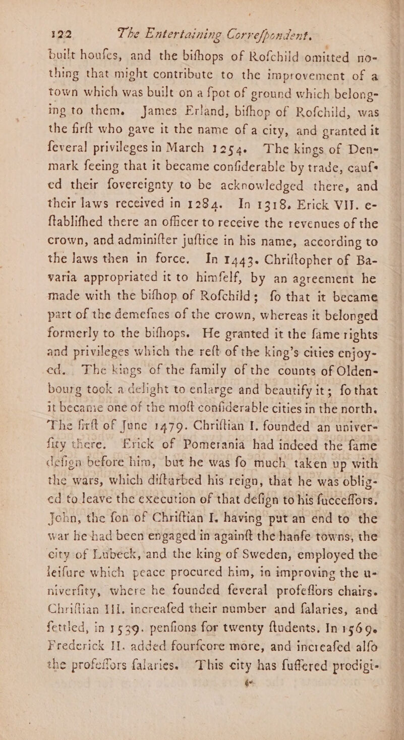 built honfes, and the bifhops of Rofchild omitted m0- thing that might contribute to the improvement of a town which was built on a {pot of ground which belong- ing to them. James Erland, bifhop of Rofchild, was the firft who gave it the name of a city, and granted it fevera] privileges in March 1254. The kings of Den- mark feeing that it became confiderable by trade, caufs ed their fovereignty to be acknowledged there, and their laws received in 1284. In 1318. Erick VIJ. e- {tablifhed there an officer to receive the revenues of the crown, and adminifter juftice in his name, according to the laws then in force. In 1443. Chriftopher of Ba- varia appropriated it to himfelf, by an agreement he made with the bifhop of Rofchilds fo that it became part of the demefnes of the crown, whereas it belonged formerly to the bifhops. He granted it the fame rights and privileges which the re{t of the king’s cities enjoy- ed. The kings of the family of the counts of Olden- bourg took a delight to enlarge and beautify it; fothat it became one of the molt confiderable cities in the north. The firft of June 1479. Chriftian I. founded an univer- fity there. Erick of Pomerania had indeed the fame defion before him, but he was fo much taken up with the wars, which diftarbed his reign, that he was oblig- ed to leave the execution of that defign to his fucceffors. John, the fon of Chriftian I. having put an end to the war he-had been engaged in again{t the hanfe towns, the city of Lubeck, and the king of Sweden, employed the leifure which peace procured him, in improving the u- hiverfity, where he founded feveral profeflors chairs. Chriftian T11. increafed their number and falaries, and fettled, in 1539. penfions for twenty ftudents, In 1569. Frederick I]. added fourfcere more, and increafed alfo the profeilors falaries. This city has fuffered prodigi- é*