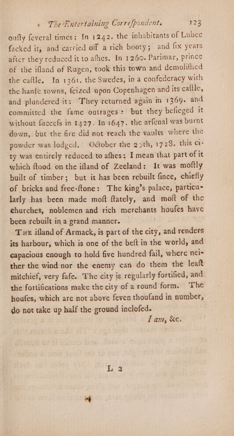 onfty feveral times: In 1242. the inhabitants of Lubec facked it, and carried off a rich booty; and fix years after they reduced it to afhes. In 1260. Parimar, prince of the ifland of Rugen, took this town and demolifhed the caftle, In 1361. the Swedes, ina confederacy with the hanfe towns, fcized upon Copenhagen and its caltle, and plundered it: ‘They returned again in 1369. and committed the fame outrages: but they befieged it without faccefs in 1427. In 1647. the arfenal was burnt down, but the fire did not reach the vaults where the powder was lodged, October the 23th, 1728. this ci- ty was entirely reduced to afhes: I mean that part of it which ftood on the ifland of Zeeland: It was moftly built of timber; but it has been rebuilt fince, chiefly of bricks and free-{tone: The king’s palace, particu- larly has been made moft ftately, and molt of the churches, noblemen and rich merchants houfes have been rebuilt ina grand manner. ie Tux ifland of Armack, is part of the city, and renders its harbour, which is one of the belt in the world, and capacious enough to hold five hundred fail, where nei= ther the wind nor the enemy can do them the leaft mitchief, very fafe. The city is regularly fortified, and the fortifications make the city of a round form. ‘The houfes, which are not above feven thoufand in number, do not take up half the ground inclofed. TL am, &amp;e.