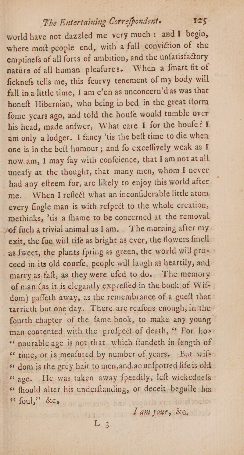 world have not dazzled me very much: and! begin, where molt people end, with a full conviction of the emptinefs of all forts of ambition, and the unfatisfactory nature of all human pleafures. When a {mart fit of ficknef tells me, this fcurvy tenement of my body will fall in.a little time, I am e’en as unconcern’das was that honeft Hibernian, who being in bed in the great itorm fome years ago, and told the houfe would tumble over his head, made anfwer, What care I for the houfe? £ am only alodger. I fancy ’tis the beft time to die when one is in the beft humour; and fo exceflively weak as I now. am, I may fay with confcience, that 1am not at all. uneafy at the thought, that many men, whom I never had any eftcem for, are likely to enjoy this world after. ¢ me. When I refleét what an inconfiderable little atom. every fingle man is with refpeé to the whole creation, - methinks, ’tis a fhame to be concerned at the removal vof fuch a trivial animal as lam. . The morning after my_ exit, the fun wiil rife as bright as ever, the flowers {mell _as fweet, the plants {pring as green, the world will pro- ceed in its old courfe, people will laugh as heartily, and. marry as, faft, as they were ufed to do. The memory of man (as it is elegantly exprefled in the book of Wif- dom) paffeth away, as the remembrance of a gueft that ~ tarrieth but one day. There are reafons enough, in the fourth chapter of the fame book, to make any young man contented with the profpect of death, ‘ For ho-: * nourable age is not that which ftandeth in length of ‘¢ time, or is meafured by number of years. But wil> « dom is the grey hair to men,and.an unfpotted lifeis old age. He was taken away fpeedily, left wickednefs _ &amp; fhould alter his underftanding, or deceit -beguile his 2* foul,” &amp;ce Lam jour, Xe