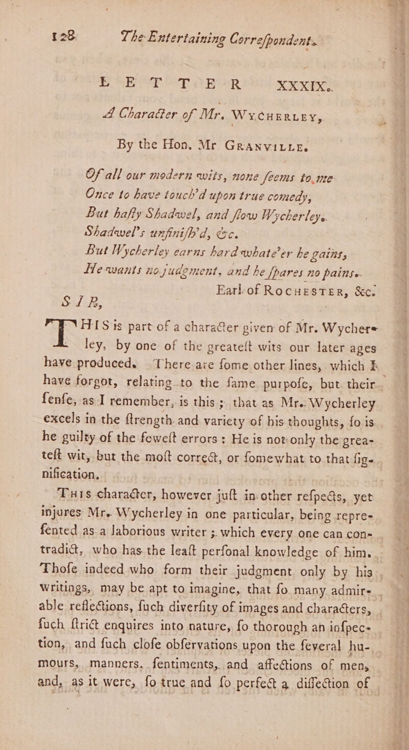 OE OE OT a aR XXXIX.. 4 CharaGer of Mr. WYCHERLEY, By the Hon. Mr Granvitte. Of all our modern wits, none feems to,me Once to have touch’d upon true comedy, But hafty Shadwel, and flow Wycherleye Shadwel’s unfinifh’d, @&amp;c. But Wycherley earns hard whate’er he Lains, He wants nojudement, and he [pares no painse Earl-of Rocuester, &amp;c. S/R, HIS ts part of a charafter given of Mr. Wycher= ley, by one of the greateft wits our later ages have oe There ave fome other lines, which F have forgot, relating to the fame purpofe, but. their fenfe, as I remember, is this ; that as Mre. Wycherley excels in the ftrength and variety of his thoughts, fo is. he guilty of the feweft errors: He is not: only the grea- teft wit, but the moft correét, or fomewhat to that fig Mees | Turis character, however juft in- other refpets, yet injures Mr.. Wycherley in one particular, being repre- fented as.a Jaborions writer ; 3 which every one can con- . tradict, who has the leaft perfonal knowledge of him. Thofe indeed who form their judgment only by his , Writings, may be apt to imagine, that fo many admire _ able reflections, fuch diverfity of images and characters, _ fuch flri&amp;t enquires into nature, fo thorough ah inf{pec- tion, and fuch clofe obfervations upon the feveral. hu- mours, manners. fentiments, and affections of men, and, as it were, fotrue and fo perfect a diffection of