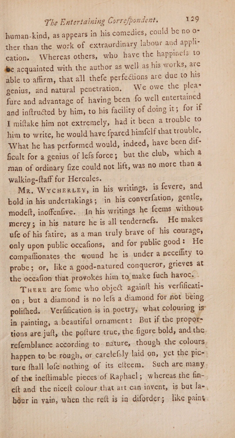human-kind, as appears in his comedies, could be no o- ther than the work of extraordinary labour and appli- cation. Whereas others, who have the happinels to dee acquainted with the author as well as his works, are able to-affirm, that all thefe perfections are due to his genius, and natural penetration, We owe the pleas fure and advantage of having been fo well entertained and inftructed by him, to his facility of doing it; for if I miftake him not extremely, had it been a trouble to him to write, he would have {pared himfelf that trouble. What he has performed would, indeed, have been dif- ficult for a genius of lefs force; but the club, which a man of ordinary fize could not lift, was no more than a walking-{taff for Hercules. Mr. Wycuerzey, in his writings, is fevere, and bold in his undertakings; in his converfation, gentle, modelt, inoffenfive. In his writings he feems without. mercy; in his nature he is all tendernefs. He makes ufe of his fatire, as a man truly brave of his courage, only upon public occafions, and for public good: He compaflionates the wound he is under a neceflity to probe; or, like a good-natured conqueror, grieves at the occafion that provokes him to, make fuch havoc. . Tere are fome who object again{t his verfificati- on; but a diamond is no lefs a diamond for not being polifhed. | Verfification is in poetry, what colouring is in painting, a beautiful ornament: But if the propor- tions are jut, the pofture true, the figure bold, and the, refemblance according to nature, though the colours happen to be rough, or carelefsly laid on, yet the pice. ture fhall lofe nothing of its elteem, Such are many of the ineftimable pieces of Raphael; whereas the fin- eft and the niceft colour that art can invent, is but las, béar in vain, when the re(t is in diforder; like paint