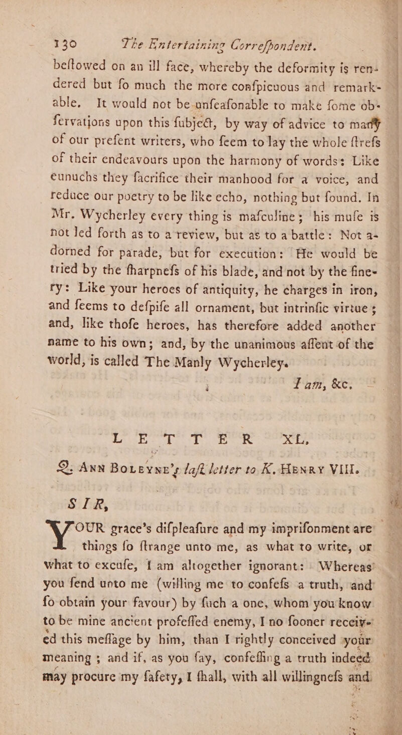 beltowed on an ill face, whereby the deformity is ren- dered but fo much the more confpicuous and remark- able. It would not be-unfeafonable to make fome ob of our prefent writers, who feem to lay the whole ftrefs of their endeavours upon the harmony of words: Like eunuchs they facrifice their manhood for a voice, and reduce our poetry to be like echo, nothing but found. In Mr. Wycherley every thing is mafculine; his mufe is not Jed forth as to a review, but as to a battle: Not a- dorned for parade, but for execution: He would be tried by the fharpnefs of his blade, and not by the fines ry: Like your heroes of antiquity, he charges in iron, and feems to defpife all ornament, but intrinfic virtue and, like thofe heroes, has therefore added another name to his own; and, by the unanimous affent of the world, is called The Manly Wycherley. Tam, &amp;e. é L E a2 Tt ER fg Bo 2. Ann Bek peices laft letter to. K, Henry VI. i Lid, things fo {trange unto me, as what to write, or fo obtain your favour) by fuch a one, whom you know ed this meflage by him, than I rightly conceived your meaning ; ; and if, as you fay, confefling a truth indeed May procure my fafety, I fhall, with all phere and. ®