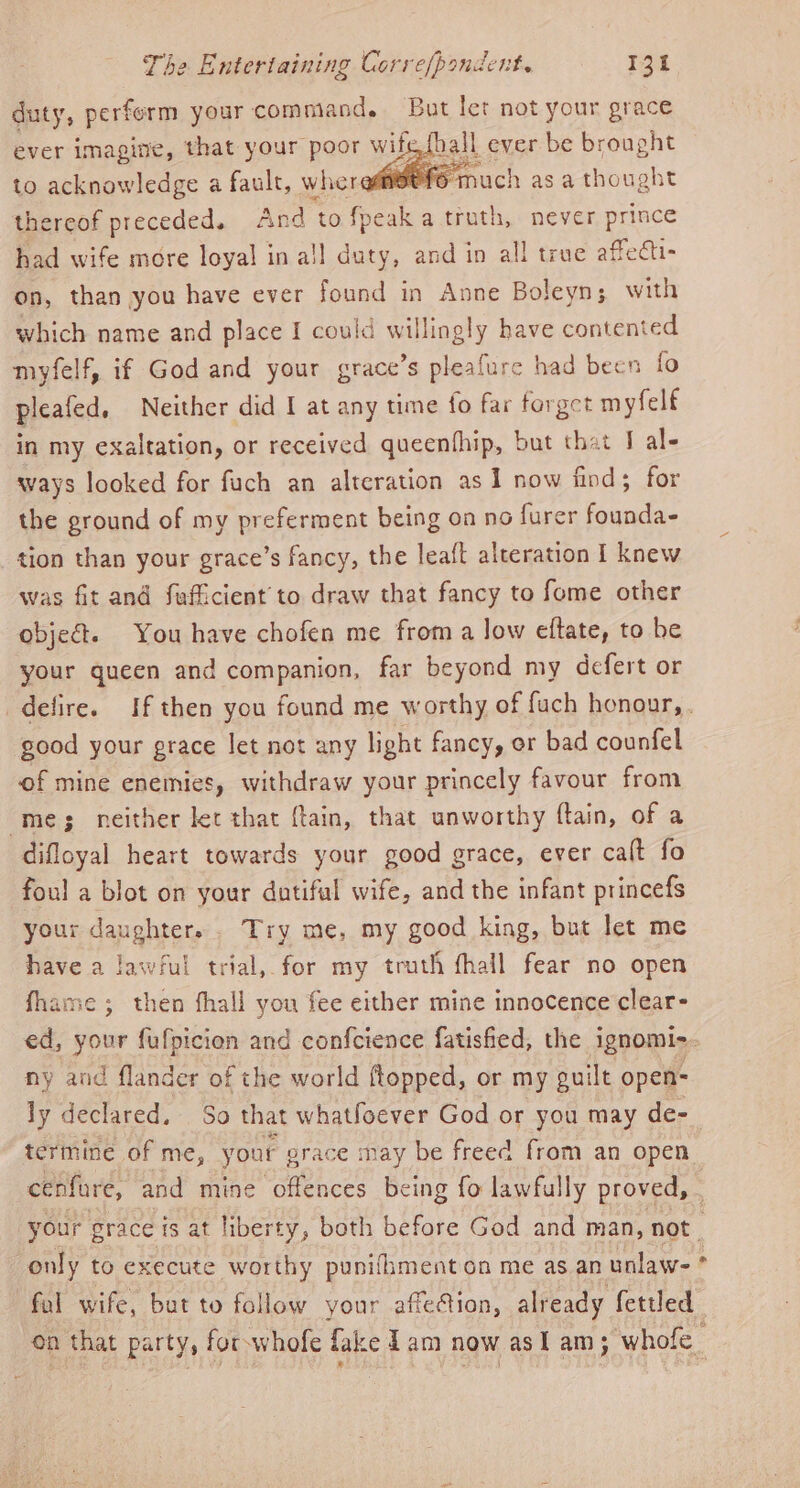 duty, perferm your command. But let not your grace ever imagine, that your Hr wils all ever be brought to acknowledge a fault, wheremi@Ofo much asa thought thereof preceded, And to foeak a truth, never prince had wife more loyal in all duty, and in all true affechi- on, than you have ever found in Anne Boleyn; with which name and place I could willingly have contented myfelf, if God and your grace’s pleafure had been fo pleafed. Neither did I at any time fo far forget myfelf in my exaltation, or received queenfhip, but that J al- ways looked for fuch an alteration as 1 now find; for the ground of my preferment being on no furer founda- tion than your grace’s fancy, the leaft alteration I knew was fit and fufficient’ to draw that fancy to fome other objec. You have chofen me from a low eftate, to he your queen and companion, far beyond my defert or good your prace let not any light fancy, or bad counfel of mine enemies, withdraw your princely favour from mes neither let that ftain, that unworthy ftain, of a difloyal heart towards your good grace, ever calt fo foul a blot on your dutiful wife, and the infant princefs your daughter... Try me, my good king, but let me have a lawful trial, for my truth fhall fear no open fhame ; then fhall you fee either mine innocence clear- ny and flander of the world ftopped, or my guilt open- ly declared. So that whatfoever God or you may de- termine of me, your 2 erace may be freed from an open cenfare, and mine offences being fo lawfully proved, only to execute worthy punifiment on me as an unlaw- fal wife, but to follow your affection, already fettled