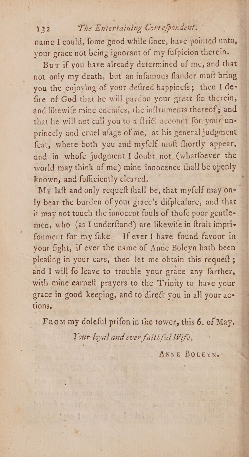 name I could, fome good while fince, have pointed unto, your grace not being ignorant of my fufpicion therein. Bur if you have already determined of me, and that you the enjoying of your defired happinefs; then I de- fire of Ged that he will pardon your great fin therein, and likewife mine enemies, the inftruments thereof; and that he will not call you to a ftri&amp; account for your un- princely and cruel ufage of me, at his general judgment feat, where both you and myfelf mu(t fhortly appear, and in whofe judgment I doubt not (whatfoever the world may think of me) mine innocence fhall be openly known, and fufficiently cleared. ly bear the burden of your grace’s difpleafure, and that it may not touch the innocent fouls of thofe poor gentle- men, who (as I underftand) are likewife in {trait impri- fonment for my fake. If ever! have found favour in pleating in your ears, then let me obtain this requelt ; and I will fo leave to trouble your grace any farther, with mine earneft prayers to. the Trinity to have your grace in good keeping, and to direct you in all your acs tions.’ From my doleful prifon in the tower, this 6. of May. Your loyal and ever faithful Wife, ANNE BOLEYNe: = of ” nid Nieteties Pee SiS re ee
