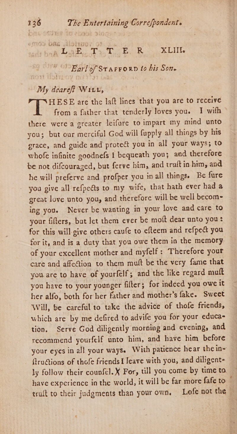 eae. Tx, Teka 5 kL lt Earlof STAFFORD 10 his Sone My dearef? Wir, HESE are the laf lines that you are to receive from a father that tenderly loves you. I wifh there were a greater leifure to impart my mind unto you; but our merciful God will fupply all things by his grace, and guide and proteét you in all your ways; to whofe infinite g0odnefs 1 bequeath you; and therefore be not difcouraged, but ferve him, and truft in him, and he will preferve and profper you inall things. Be fure _ you give all refpeéts to my wife, that hath ever had a great love unto you, and therefore will be well becom~ ing you. Never be wanting in your love and care to your fifters, but let them ever be moft dear unto you: for this will give others caufe to efteem and refpect you for it, and is a duty that you owe them in the memory — of your excellent mother and myfelf: Therefore your ‘care and affe@ion to them mutt be the very fame that you are to have of yourfelf; and the like regard mult you have to your younger filter; for indeed you owe it her alfo, both for her father and mother’s fake. Sweet Will, be careful to take the advice of thofe friends, which are by me defired to advife you for your educa- tion. Serve God diligently morning and evening, and recommend yourfelf unto him, and have him before your eyes in all your ways. With patience hear the in= fruGions of thofe friends I eave with you, and diligent- ly follow their counfel.X For, till you come by time to have experience in the world, it will be far more fafe to trait to their judgments than your own, Lofe not the ~