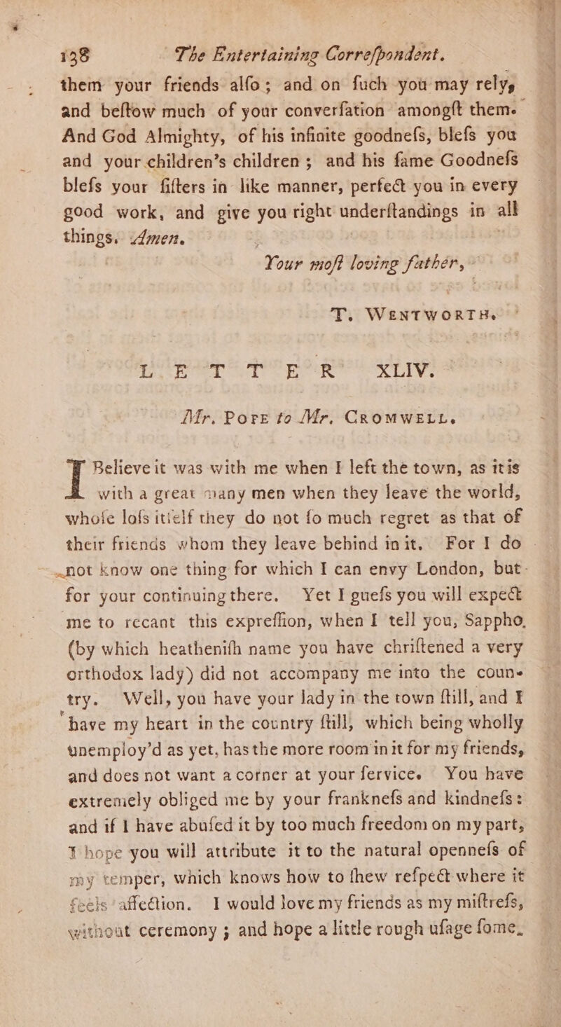them your friends alfo; and on fuch you may rely, and beftow much of your converfation amongft them. And God Almighty, of his infinite goodnefs, blefs you and your children’s children; and his fame Goodnefs blefs your fifters in like manner, perfect you in every good work, and give you right rai ards, ip all anne Amen. Suu mioft loving father, T. WENTWORTH. ehh cage ails tele Dyers caddie © Bhd Mr. Pore to Mr, CROMWELL. Believe it was with me when Ff left the town, as itis with a great ~any men when they leave the world, whole lofs itielf they do not fo much regret as that of their friends whom they leave behind init. For I do » not know one thing for which I can envy London, but- for your continuingthere. Yet I guefs you will expect ‘me to recant this expreflion, when I tell you, Sappho, (by which heathenifh name you have chriftened a very orthodox lady) did not accompany me into the coun- try. Well, you have your lady in the town ftill, and I ‘have my heart in the country fill, which being wholly ynemploy’d as yet, has the more room init for my friends, and does not want acorner at your fervicee You have extremely obliged me by your franknefs and kindnefs: and if | have abufed it by too much freedom on my part, T hope you will attribute it to the natural opennefs of my temper, which knows how to thew refpect where it feels affeGion. I would Jove my friends as my miftrefs, without ceremony ; and hope a little rough ufage fome_