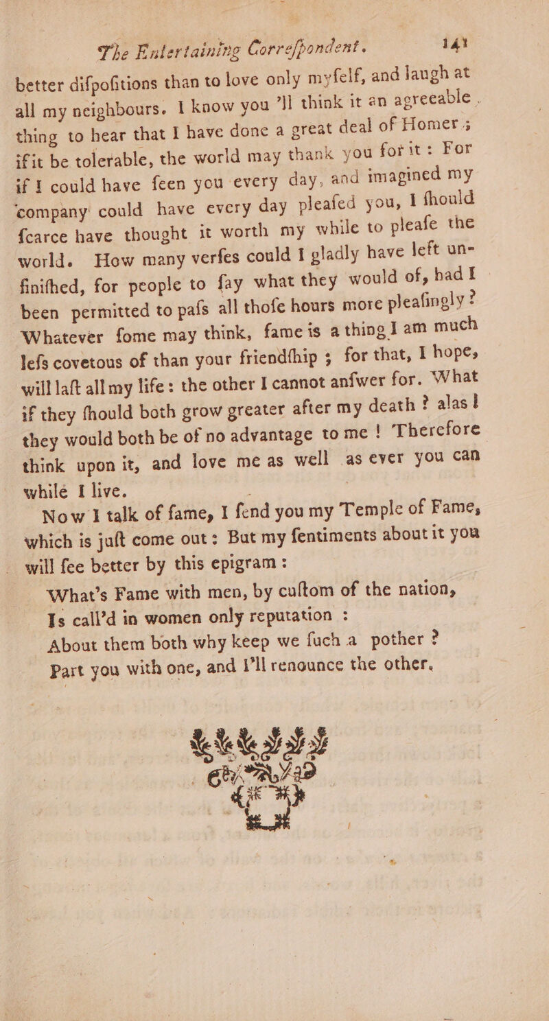 better difpofitions than to love only myfelf, and Jaugh at all my neighbours. 1 know you i] think it an agreeable . thing to hear that I have done a great deal of Homer 5 ‘fit be tolerable, the world may thank you for it: For if I could have feen you every day, and imagined my ‘company: could have every day pleafed you, 1 fhould {carce have thought it worth my while to pleafe the world. How many verfes could I gladly have jeft un- finifhed, for people to fay what they would of, hadI — been permitted to pafs all thofe hours more pleafingly ? Whatever fome may think, fame is a thing I am much lefs covetous of than your friendthip ; for that, 1 hope, will laft all my life: the other I cannot anfwer for. What if they fhould both grow greater after my death ? alas! they would both be of no advantage to me ! Therefore think upon it, and love me as well as ever you can while I live. Now 1 talk of fame, I fend you my Temple of Fame, which is juft come out: But my fentiments about it you - will fee better by this epigram: What’s Fame with men, by cultom of the nation, Is call’d in women only reputation : About them both why keep we fuch a pother ? Part you with one, and I'll renounce the other.