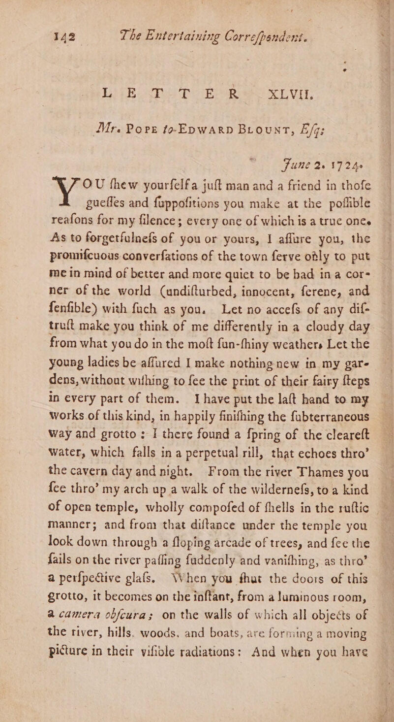 Lip Shee Pe Bee eS LVL Mr. Pops to-Epwarp Biount, E/q; June WNT 2h OU thew yourfelfa juft man and a friend in thofe guefles and fuppofitions you make at the poflible reafons for my filence; every one of which is a truc ones As to forgetfulnefs of you or yours, I afflure you, the promifcuous converfations of the town ferve otly to put me in mind of better and more quiet to be bad ina cor- ner of the world (undifturbed, innocent, ferene, and fenfible) with fuch as you. Let no accefs. of any dif- truft make you think of me differently in a cloudy day from what you do in the mott fun-fhiny weathers Let the young ladies be affured I make nothing new in my gare dens, without wifhing to fee the print of their fairy {teps in every part of them. Ihave put the laft hand to my works of this kind, in happily finifhing the fabterraneous Way and grotto ; I there found a {pring of the cleareft water, which falls in a perpetual rill, that echoes thro’ the cavern day and night. From the river Thames you {ce thro’ my arch up a walk of the wildernefs, toa kind of open temple, wholly compofed of fhells in the ruttic manner; and fron) that diftance under the temple you look down through a floping arcade of trees, and fee the fails on the river pafling faddenly and vanifhing, as thro’ a perfpective glafs. When you that the doors of this grotto, it becomes on the inftant, from a luminous room, a camera obfeura; on the walls of which all objects of the river, hills. woods. and boats, are forming a moving picture in their vifiole radiations: And when you have