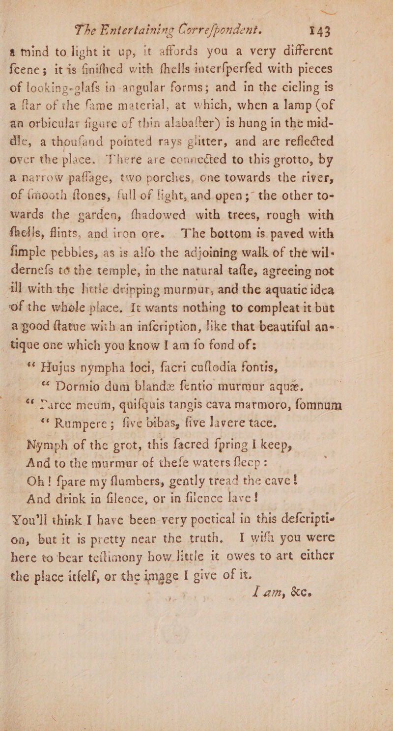 =: The Entertaining Corre/pondent. 143 @ mind to light it up, it affords you a very different fcene; itis finifhed with thells interfperfed with pieces of looking-glafs in angular forms; and in the cieling ts a ftar of the fame material, at which, when a lamp (of an orbicular figure of thin alabalter) is hung in the mid- dlc, a thoufand pointed rays glitter, and are reflected over the place. There are connected to this grotto, by a narrow paflage, two porches, one towards the river, of imooth ftones, full of light, and open; the other to- wards the garden, fhadowed with trees, rough with fheils, flints, and iron ore. The bottom is paved with fimple pebbles, as is alfo the adjoining walk of the wil- dernefs to the temple, in the natural tafe, agreeing not all with the httle dripping murmur, and the aquatic idea of the whole place, It wants nothing to compleat it but a good ftatue with an infcription, like that beautiful ans. _tique one which you know I am fo fond of: ** Hujus nympha loci, facri cuflodia fontis, * Dormio dum bland fentio murmur aque. Darce meum, quifquis tangis cava marmoro, fomnum a “* Rumpere; five bibas, five lavere tace, 6 Nymph of the grot, this facred ipring I keep, And to the murmur of thefe waters flecp: Oh! fpare my flumbers, gently tread the cave! And drink in fileace, or in fiience lave! You'll think I have been very poetical in this defcripti- on, but it is pretty near the truth. I wifh you were here to bear teltimony how little it owes to art either the place itfelf, er the image I give of it. lam, Kee